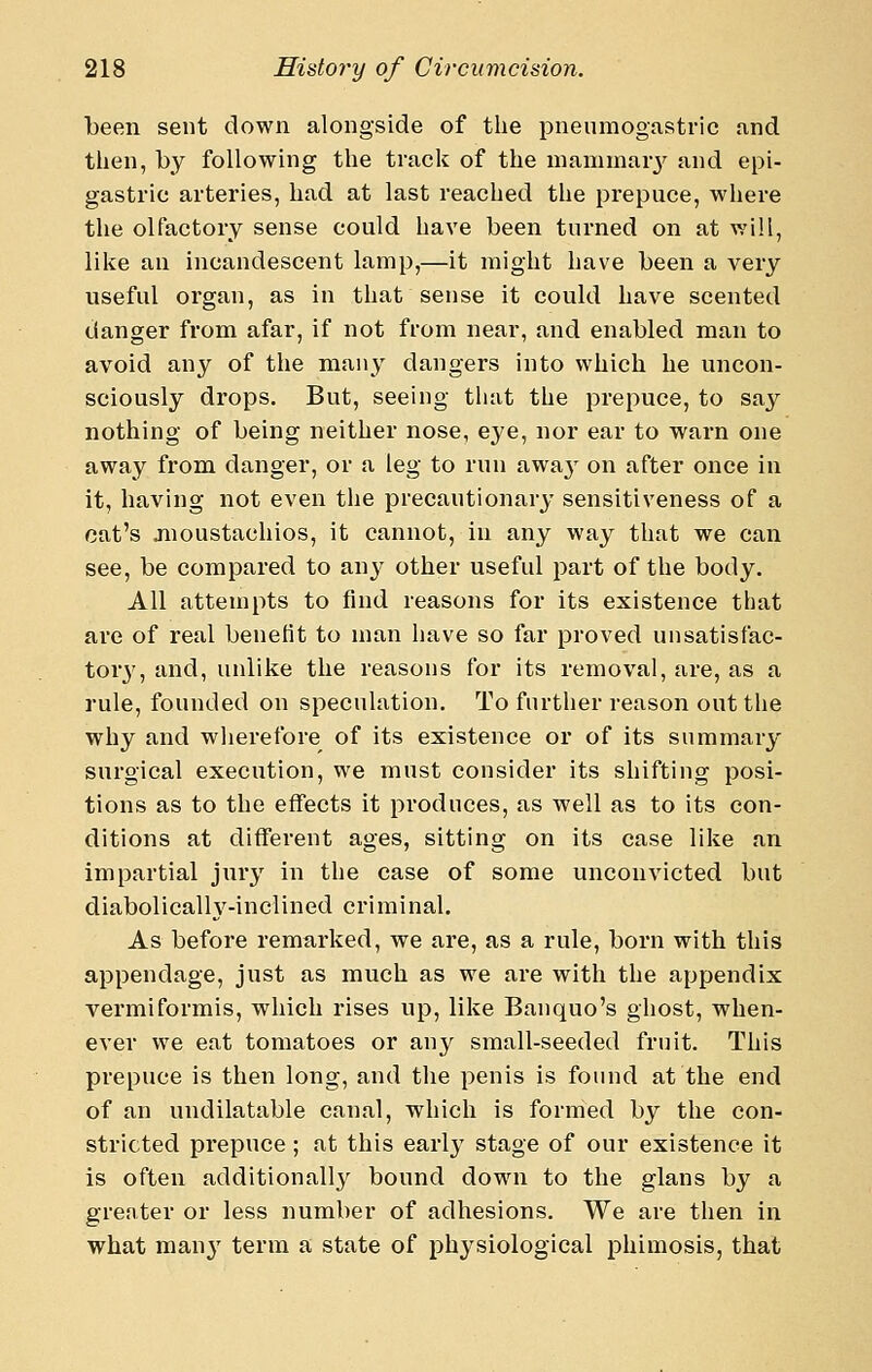 been sent down alongside of the pnenmogastric and then, by following the track of the niammaiy and epi- gastric arteries, had at last reached the prepuce, where the olfactory sense could have been turned on at will, like an incandescent lamp,—it might have been a very useful organ, as in that sense it could have scented danger from afar, if not from near, and enabled man to avoid any of the many dangers into which he uncon- sciously drops. But, seeing that the prepuce, to say nothing of being neither nose, eye, nor ear to warn one away from danger, or a leg to run awa}' on after once in it, having not even the precautionary sensitiveness of a cat's jnoustachios, it cannot, in any way that we can see, be compared to anj- other useful part of the body. All attempts to find reasons for its existence that are of real benefit to man have so far proved unsatisfac- tor}', and, unlike the reasons for its removal, are, as a rule, founded on speculation. To further reason out the why and wherefore of its existence or of its summary surgical execution, we must consider its shifting posi- tions as to the effects it produces, as well as to its con- ditions at different ages, sitting on its case like an impartial jury in the case of some unconvicted but diabolicalh^-inclined criminal. As before remarked, we are, as a rule, born with this appendage, just as much as we are with the appendix vermiformis, which rises up, like Banquo's ghost, when- ever we eat tomatoes or any small-seeded fruit. This prepuce is then long, and the penis is found at the end of an undilatable canal, which is formed by the con- stricted prepuce; at this early stage of our existence it is often additionally^ bound down to the glans by a greater or less number of adhesions. We are then in what man}' term a state of physiological phimosis, that