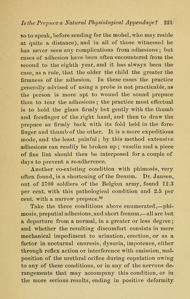 so to speak, before sending for the mobel, who ma}^ reside at quite a distance), and in all of those witnessed he has never seen an}^ complications from adhesions ; but cases of adhesion have been often encountered from the second to the eighth 3'ear, and it has always been the case, as a rule, that the older the child the greater the firmness of the adhesion. In these cases the practice generally advised of using a probe is not practicable, as the person is more apt to wound the sound prepuce than to tear the adhesions ; the practice most effectual is to hold the glans firmlj' but gently with the thumb and forefinger of the right hand, and then to draw the prepuce as firmly back with its fold held in the fore- finger and thumb of the other. It is a more expeditious mode, and the least painful; by this method extensive adhesions can readily be broken up ; vaselin and a piece of fine lint should then be interposed for a couple of da^'S to prevent a re-adherence. Another co-existing condition with phimosis, very often found, is a shortening of the frenum. Dr. Jansen, out of 3700 soldiers of the Belgian army, found 12.3 per cent, with this pathological condition and 2.5 per cent, with a narrow prepuce.^^ Take the three conditions above enumerated,—phi- mosis, preputial adhesions, and short frenum,—all are but a departure from a normal, in a greater or less degree; and whether the resulting discomfort consists in mere mechanical impediment to urination, erection, or as a factor in nocturnal enuresis, dysuria, impotence, either through reflex action or interference with emission, mal- position of the urethral orifice during copulation owing to any of these conditions, or in anj'^ of the nervous de- rangements that may accompany this condition, or in the more serious results, ending in positive deformity