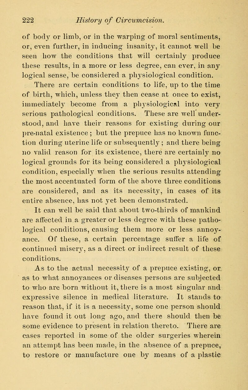 of bod}^ oi- limb, or in the warping of moral sentiments, or, even further, in inducing insanity, it cannot well be seen how the conditions that will certainly produce these results, in a more or less degree, can ever, in any logical sense, be considered a physiological condition. There are certain conditions to life, up to the time of birth, which, unless the}^ then cease at once to exist, immediatel}' become from a physiological into very serious pathological conditions. These are well under- stood, and have their reasons for existing during our pre-natal existence ; but the prepuce has no known func- tion during uterine life or subsequent!}''; and there being no valid reason for its existence, there are certainly no logical grounds for its being considered a phj'siological condition, especially when the serious results attending the most accentuated form of the above three conditions are considered, and as its necessity, in cases of its entire absence, has not yet been demonstrated. It can well be said that about two-thirds of mankind are affected in a greater or less degree with these patho- logical conditions, causing them more or less annoy- ance. Of these, a certain percentage suffer a life of continued miser^^, as a direct or indirect result of these conditions. As to the actual necessity of a prepuce existing, or. as to what annoyances or diseases persons are subjected to who are born without it, there is a most singular and expressive silence in medical literature. It stands to reason that, if it is a necessit^'^, some one person should have found it out long ago, and there should then be some evidence to present in relation thereto. There are cases reported in some of the older surgeries wherein an attempt has been made, in the absence of a prepuce, to restore or manufacture one by means of a plastic