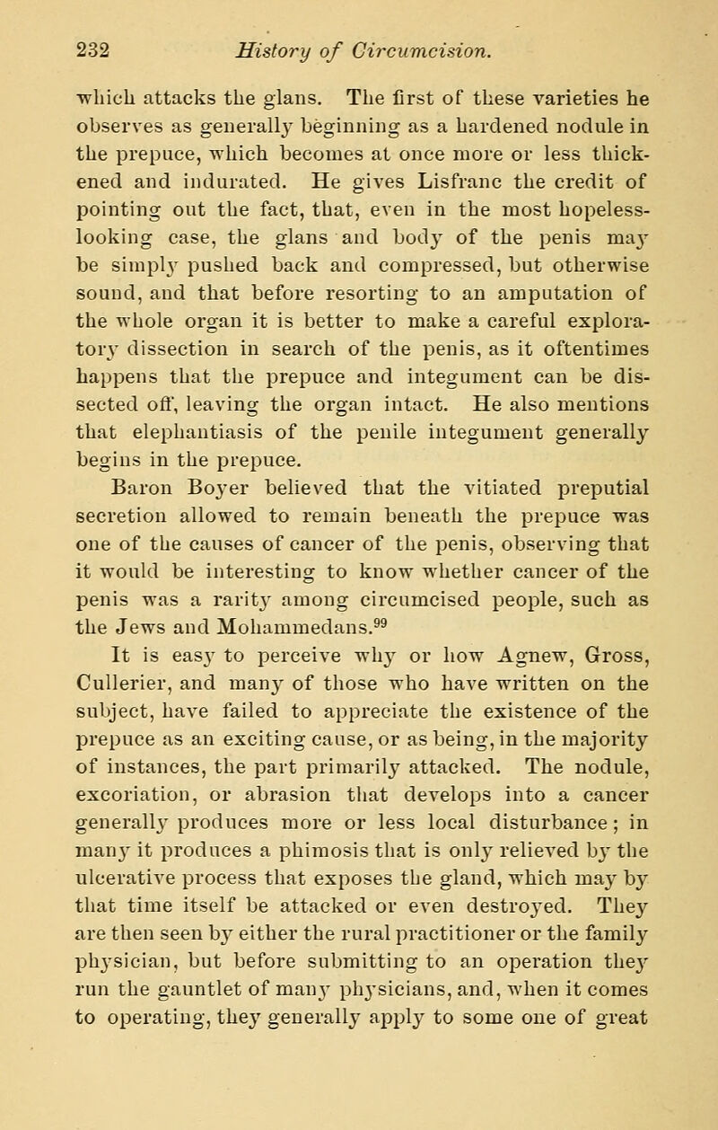 ■which attacks the gians. The first of these varieties he observes as geuerallj' beginning as a hardened nodule in the prepuce, which becomes at once more or less thick- ened and indurated. He gives Lisfranc the credit of pointing out the fact, that, even in the most hopeless- looking case, the glans and body of the penis ma}^ be siniplv pushed back and compressed, but otherwise sound, and that before resorting to an amputation of the whole organ it is better to make a careful explora- tory- dissection in search of the penis, as it oftentimes happens that the prepuce and integument can be dis- sected oft', leaving the organ intact. He also mentions that elephantiasis of the penile integument generally begins in the prepuce. Baron Boyer believed that the vitiated preputial secretion allowed to remain beneath the prepuce was one of the causes of cancer of the penis, observing that it would be interesting to know whether cancer of the penis was a rarit}' among circumcised people, such as the Jews and Mohammedans.^^ It is easy to perceive why or how Agnew, Gross, Cullerier, and manj- of those who have written on the subject, have failed to appreciate the existence of the prepuce as an exciting cause, or as being, in the majority of instances, the part primarily attacked. The nodule, excoriation, or abrasion that develops into a cancer generall}- produces more or less local disturbance; in man}^ it produces a phimosis that is only relieved by the uIceratiA'e process that exposes the gland, which may by that time itself be attacked or even destro^'ed. They are then seen by either the rural practitioner or the family ph^-sician, but before submitting to an operation thej' run the gauntlet of manv physicians, and, when it comes to operating, they generally apply to some one of great