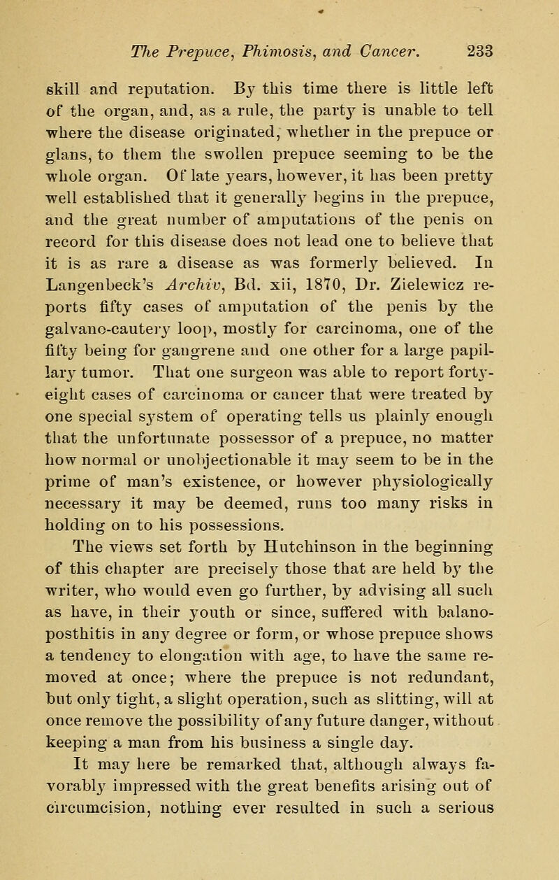 skill and reputation. B3- this time there is little left of the organ, and, as a rule, the party is unable to tell where the disease originated, whether in the prepuce or glans, to them the swollen prepuce seeming to be the whole organ. Of late j-ears, however, it has been pretty well established that it generally begins in the preiDuce, and the great number of amputations of the penis on record for this disease does not lead one to believe that it is as rare a disease as was formerl}'^ believed. In Langenbeck's Archiv, Bd. xii, 1870, Dr. Zielewicz re- ports fifty cases of amputation of the penis by the galvano-cauteiy loop, mostly for carcinoma, one of the fifty being for gangrene and one other for a large papil- lar3' tumor. That one surgeon was able to report fortj'- eight cases of carcinoma or cancer that were treated by one special sj'stem of operating tells us plainly enough that the unfortunate possessor of a prepuce, no matter how normal or unolrjectionable it ma}^ seem to be in the prime of man's existence, or however physiologically necessary it may be deemed, runs too many risks in holding on to his possessions. The views set forth b}' Hutchinson in the beginning of this chapter are precisely those that are held by the writer, who would even go further, by adA'^ising all such as have, in their youth or since, suffered with balano- posthitis in anj^ degree or form, or whose prepuce shows a tendency to elongation with age, to have the same re- moved at once; where the prepuce is not redundant, but only tight, a slight operation, such as slitting, will at once remove the possibility of any future danger, without keeping a man from his business a single day. It may here be remarked that, although always fa- vorabl}' impressed with the great benefits arising out of circumcision, nothing ever resulted in such a serious