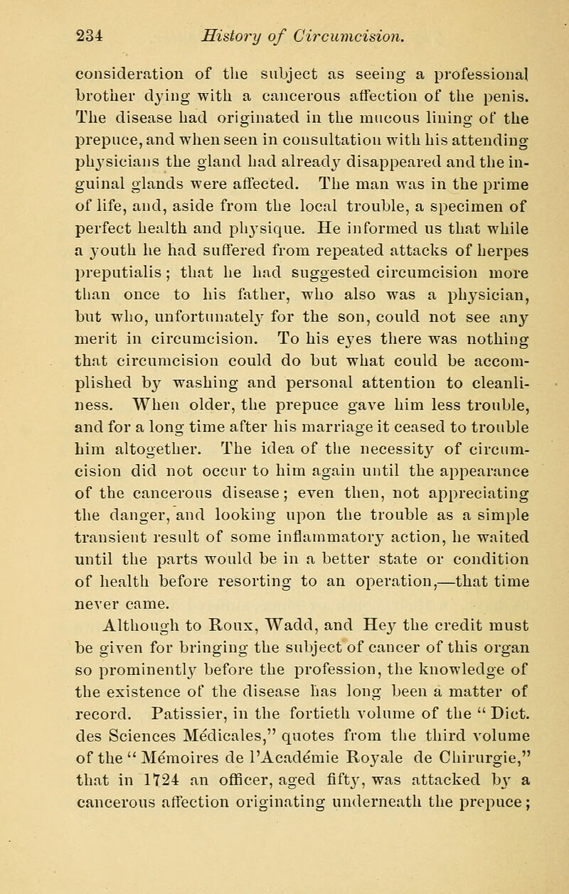 eonsideratiou of the subject as seeing a professional brother dying with a cancerous affection of the penis. The disease had originated in the mucous lining of the prepuce, and when seen in consultation with his attending physicians the gland had alreadj^ disappeared and the in- guinal glands were affected. The man was in the prime of life, and, aside from the local trouble, a specimen of perfect health and plij^sique. He informed lis that while a youth he had suffered from repeated attacks of herpes preputialis ; that he had suggested circumcision more than once to his father, who also was a physician, but who, unfoi'tunatel}^ for the son, could not see any merit In circumcision. To his ej'es there was nothing that circumcision could do but what could be accom- plished b}'^ washing and personal attention to cleanli- ness. When older, the prepuce gave him less trouble, and for a long time after his marriage it ceased to trouble him altogether. The idea of the necessity of circum- cision did not occur to him again until the appearance of the cancerous disease; even then, not appreciating the danger, and looking upon the trouble as a simple transient result of some inflammatory action, he waited until the parts would be in a better state or condition of health before resorting to an operation,—that time never came. Although to Koux, Wadd, and He}^ the credit must be given for bringing the subject of cancer of this organ so prominently before the profession, the knowledge of the existence of the disease has long been a matter of record. Patissier, in the fortieth volume of the  Diet, des Sciences Medicales, quotes from the third volume of the  Memoires de I'Academie Royale de Chirurgie, that in 1724 an officer, aged fifV? ^^s attacked hy a cancerous atTection originating underneath the prepuce;