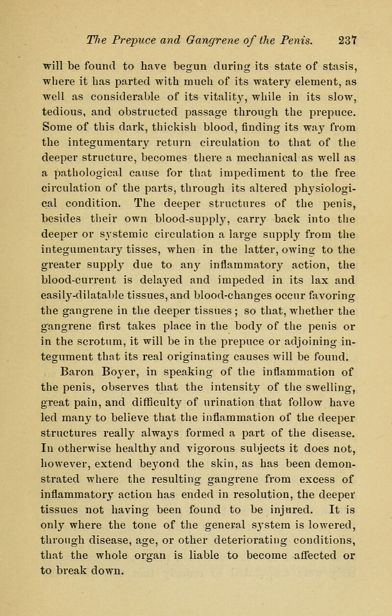 will be found to have begun during its state of stasis, where it has parted with much of its watery element, as well as considerable of its vitality, while in its slow, tedious, and obstructed passage through the prepuce. Some of this dark, thickish blood, finding its way from the integumentary return circulation to that of the deeper structure, becomes there a mechanical as well as a pathological cause for that impediment to the free circulation of the parts, through its altered physiologi- cal condition. The deeper structures of the penis, besides tlieir own blood-suppl}^, carry back into the deeper or S3-stemic circulation a large supply from the integumentary tisses, when in the latter, owins: to the greater supply due to any inflammatory action, the blood-current is delayed and impeded in its lax and easily-dilatable tissues, and blood-changes occur favoring the gangrene in the deeper tissues ; so that, whether the gangrene first takes place in the body of the penis or in the scrotum, it will be in the prepuce or adjoining in- tegument that its real originating causes will be found. Baron Boyer, in speaking of the inflammation of the penis, observes that the intensity of tlie swelling, great pain, and difficulty of urination that follow have led many to believe that the inflammation of the deeper structures really always formed a part of the disease. In otherwise healthy and vigorous subjects it does not, however, extend beyond the skin, as has been demon- strated where the resulting gangrene from excess of inflammatory action has ended in resolution, the deepei' tissues not having been found to be injured. It is only where the tone of the general sj'stem is lowered, through disease, age, or other deteriorating conditions, that the whole organ is liable to become aflected or to break down.