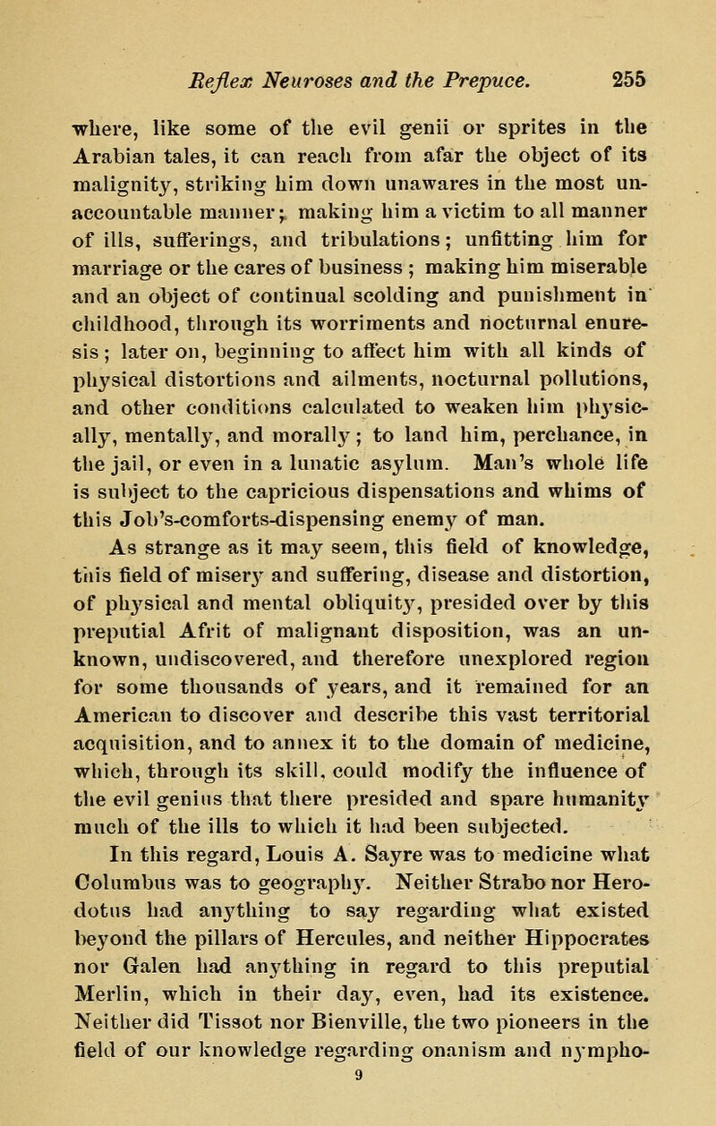 •where, like some of the evil genii or sprites in the Arabian tales, it can reach from afar the object of its malignity, striking him down unawares in the most un- accountable manner;, making him a victim to all manner of ills, sufferings, and tribulations; unfitting him for mai'riage or the cares of business ; making him miserable and an object of continual scolding and punishment in childhood, through its worriments and nocturnal enure- sis ; later on, beginning to affect him with all kinds of physical distortions and ailments, nocturnal pollutions, and other conditions calculated to weaken him i)h3'sic- ally, mentallj^, and morall}'^; to land him, perchance, in the jail, or even in a lunatic asylum. Man's whole life is subject to the capricious dispensations and whims of this Job's-comforts-dispensing enemy of man. As strange as it may seem, this fieM of knowledge, tills field of misery- and suffering, disease and distortion, of physical and mental obliquit^^ presided over by this preputial Afrit of malignant disposition, was an un- known, undiscovered, and therefore unexplored region for some thousands of years, and it remained for an American to discover and describe this vast territorial acquisition, and to annex it to the domain of medicine, which, through its skill, could modify the influence of the evil genius that there presided and spare humanity much of the ills to which it had been subjected. In this regard, Louis A. Sayre was to medicine what Columbus was to geograph}'. Neither Strabo nor Hero- dotus had anj'thing to say regarding what existed beyond the pillars of Hercules, and neither Hippocrates nor Galen had anything in regard to this preputial Merlin, which in their day, even, had its existence. Neither did Tissot nor Bienville, the two pioneers in the field of our knowledge regarding onanism and nj-mpho- 9