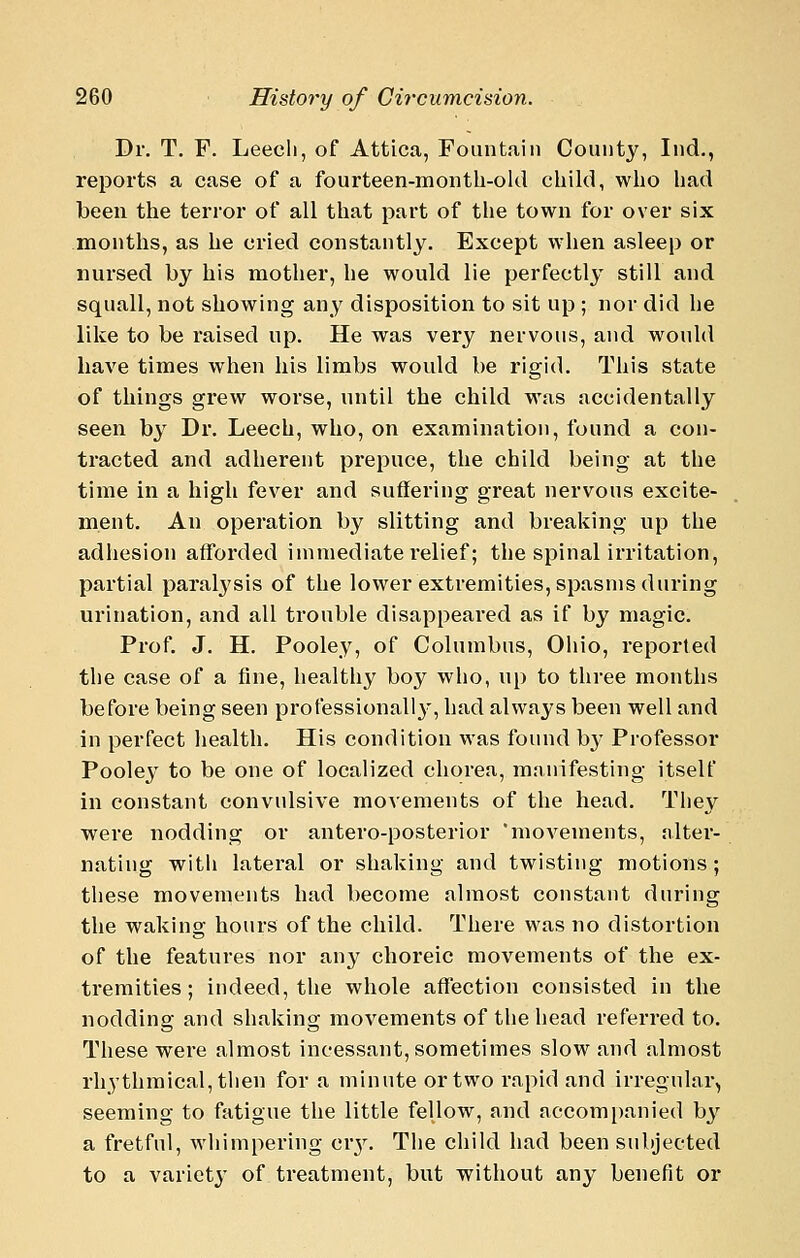 Dr. T. P. Leech, of Attica, Fountain County, Ind., reports a case of a fourteen-montb-old cliild, who liad been the terror of all that part of the town for over six months, as he cried constantly. Except when asleep or nursed by his mother, he would lie perfectly still and squall, not showing any disposition to sit up ; nor did he like to be raised up. He was very nervous, and would have times when his limbs would be rigid. This state of things grew worse, until the child was accidentally seen by Dr. Leech, who, on examination, found a con- tracted and adherent prepuce, the child being at the time in a high fever and suffering great nervous excite- ment. An operation by slitting and breaking up the adiiesion afl'orded immediate relief; the spinal irritation, partial paralysis of the lower extremities, spasms during urination, and all trouble disappeared as if by magic. Prof, J, H. Pooley, of Columbus, Oliio, reported the case of a fine, healthy boy who, up to three months before being seen professionally, had always been well and in perfect liealth. His condition was found bj^ Professor Pooley to be one of localized chorea, manifesting itself in constant convulsive movements of the head. Tliey were nodding or antero-posterior 'movements, alter- nating with lateral or shaking and twisting motions; these movements had become almost constant during the waking hours of the child. There was no distortion of the features nor any choreic movements of the ex- tremities; indeed, the whole affection consisted in the nodding and shaking movements of the head referred to. These were almost incessant, sometimes slow and almost rhythmical, then for a minute or two rapid and irregular, seeming to fatigue the little fellow, and accompanied b^'^ a fretful, whimpering cr3^ The child had been subjected to a variety of treatment, but without any benefit or