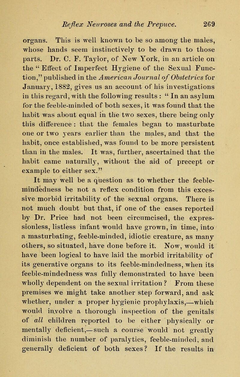 organs. This is well known to be so among the males, whose hands seem instinctively to be drawn to those parts. Dr. C. F. Taj^lor, of New York, in an article on the Effect of Imperfect Hygiene of the Sexual Func- tion, published in the American Journal of Obstetrics for Januarj^ 1882, gives us an account of his investigations in tliis regard, with the following results :  In an asylum for the feeble-minded of both sexes, it was found that the habit was about equal in the two sexes, there being only this difference : that the females began to masturbate one or two jears earlier than the males, and that the habit, once established, was found to be more persistent than in the males. It was, further, ascertained that the habit came naturally', without the aid of precept or example to either sex. It may well be a question as to whether the feeble- mindedness be not a reflex condition from this exces- sive morbid irritability of the sexual organs. There is not much doubt but that, if one of the cases reported by Dr. Price had not been circumcised, the expres- sionless, listless infant would have grown, in time, into a masturbating, feeble-minded, idiotic creature, as many others, so situated, have done before it. Now, would it have been logical to have laid the morbid irritability of its generative organs to its feeble-mindedness, when its feeble-mindedness was full}' demonstrated to have been wholl}' dependent on the sexual irritation ? From these premises we might take another step forward, and ask whether, under a proper hygienic prophylaxis,—which would in,volve a thorough inspection of the genitals of all children reported to be either ph3'sically or mentally deficient,—such a course would not greatly diminisli the number of paralytics, feeble-minded, and generally deficient of both sexes ? If the results in