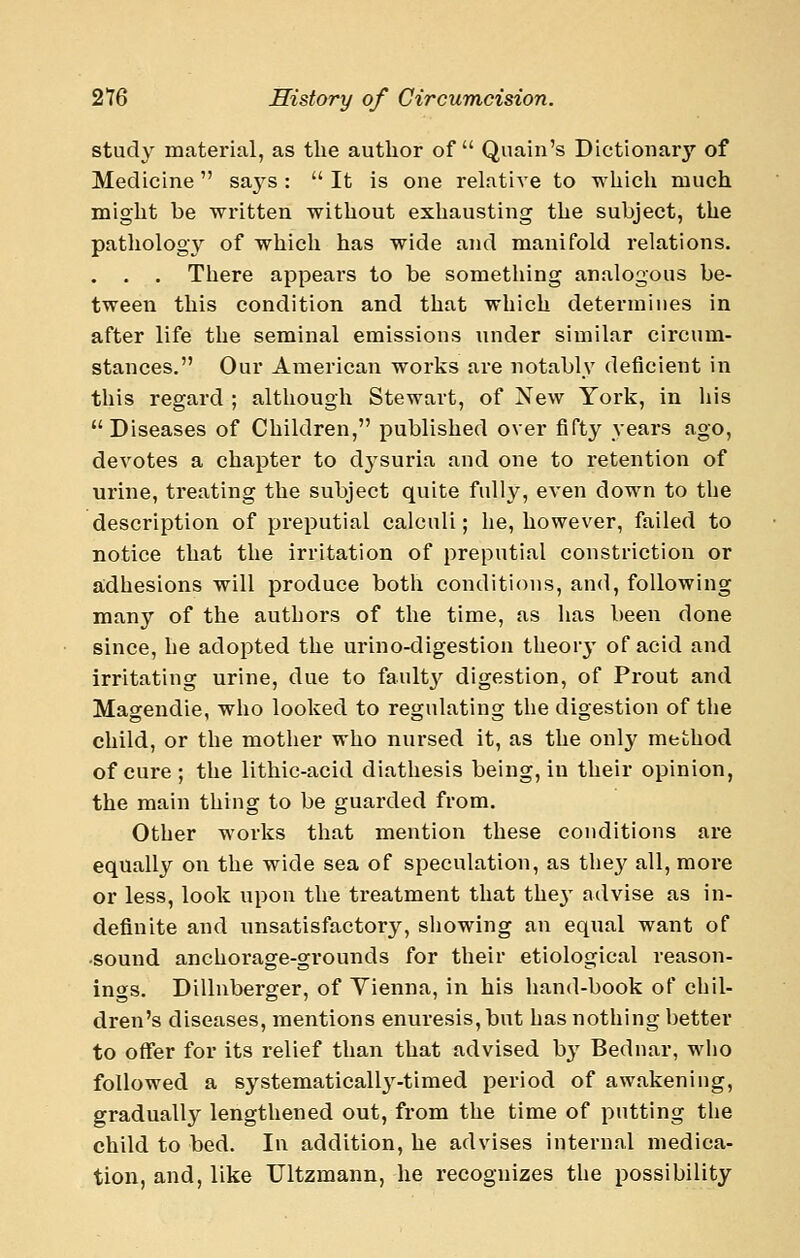 study matex'ial, as the author of Quain's Dictionary of Medicine saj^s :  It is one relative to which much might be written without exhausting the subject, the patliology of which has wide and manifold relations. . . . There appears to be something analogous be- tween this condition and that which determines in after life the seminal emissions under similar circum- stances, Our American works are notably deficient in this regard ; although Stewart, of Xew York, in his Diseases of Children, published over fifty years ago, devotes a chapter to dysuria and one to retention of urine, treating the subject quite full}^, even down to the description of preputial calculi; he, however, failed to notice that the irritation of preputial constriction or a;dhesions will produce both conditions, and, following many of the authors of the time, as has been done since, he adopted the urino-digestion theory of acid and irritating urine, due to faultj^ digestion, of Prout and Magendie, who looked to regulating the digestion of the child, or the mother who nursed it, as the onl}' method of cure; the lithic-acid diathesis being, in their opinion, the main thing to be guarded from. Other works that mention these conditions are equally on the wide sea of speculation, as the}^ all, more or less, look upon the treatment that the}' advise as in- definite and unsatisfactory, showing an equal want of •sound anchorage-grounds for their etiological reason- ings. Dillnberger, of Vienna, in his hand-book of chil- dren's diseases, mentions enuresis, but has nothing better to offer for its relief than that advised by Bednar, wlio followed a systematically^-timed period of awakening, gradually lengthened out, from the time of putting the child to bed. In addition, he advises internal medica- tion, and, like TJltzmann, he recoguizes the possibility