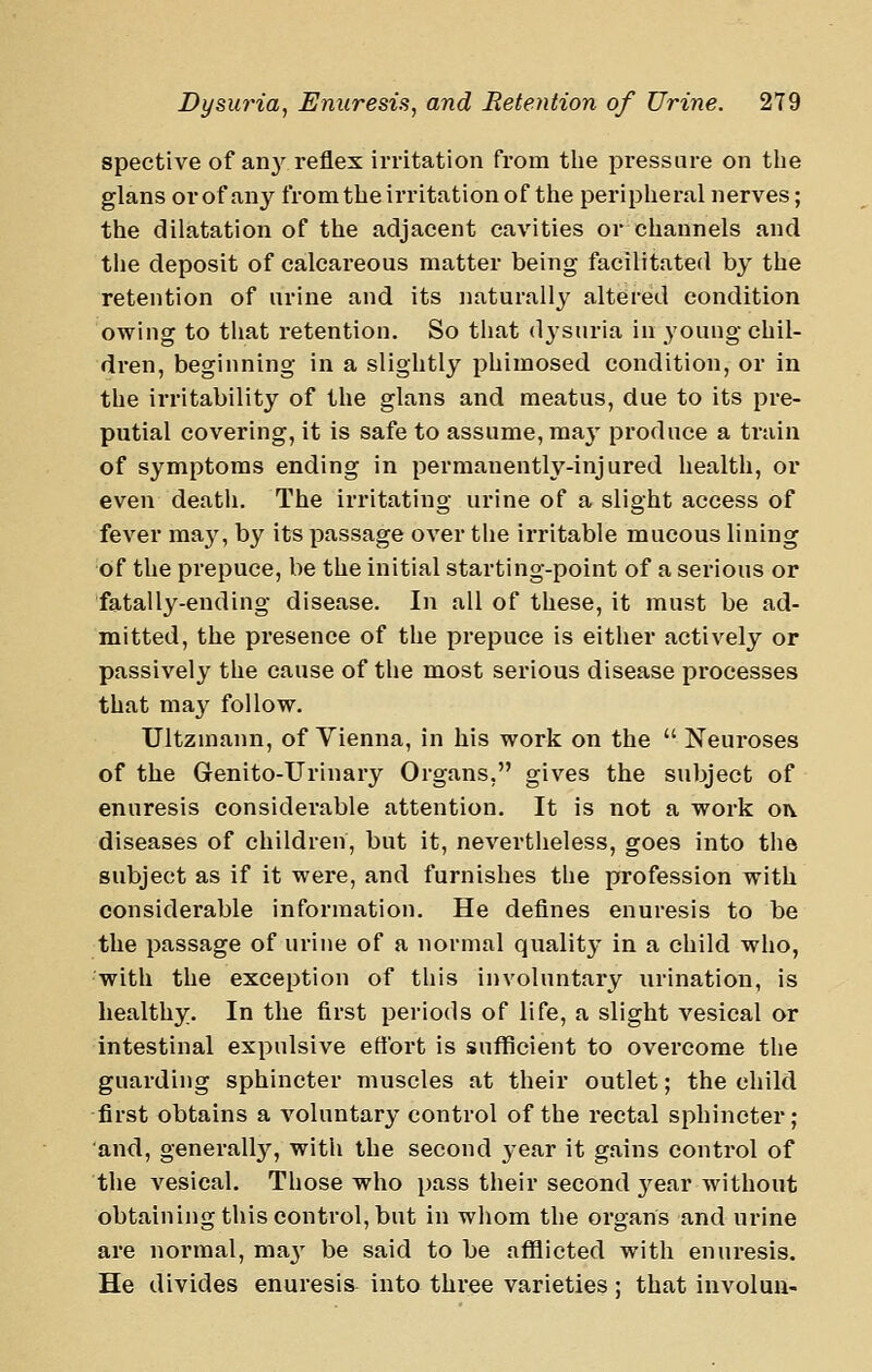 spective of an}^ reflex irritation from tlie pressure on the glans or of any fromtlie irritation of the peripheral nerves; the dilatation of the adjacent cavities or channels and the deposit of calcareous matter being facilitated by the retention of urine and its naturally altered condition owing to tliat retention. So tliat dysuria in young chil- dren, beginning in a slightly phimosed condition, or in the irritability of the glans and meatus, due to its pre- putial covering, it is safe to assume, maj' produce a train of symptoms ending in permanently-injured health, or even death. The irritating urine of a slight access of fever may, by its passage over the irritable mucous lining of the prepuce, be the initial starting-point of a serious or fatally-ending disease. In all of these, it must be ad- mitted, the presence of the prepuce is either actively or passively the cause of the most serious disease processes that may follow. Ultzmann, of Vienna, in his work on the  Neuroses of the Genito-Urinary Organs, gives the subject of enuresis considerable attention. It is not a work oiv diseases of children, but it, nevertheless, goes into the subject as if it were, and furnishes the profession with considerable information. He defines enuresis to be the passage of urine of a normal quality in a child who, with the exception of this involuntary urination, is healthy. In the first periods of life, a slight vesical or intestinal expulsive effort is sufficient to overcome the guarding sphincter muscles at their outlet; the child first obtains a voluntary control of the rectal sphincter; and, generally, with the second year it gains control of the vesical. Those who pass their second j^ear without obtaining this control, but in whom the organs and urine are normal, maj^ be said to be afflicted with enuresis. He divides enuresis into three varieties; that iuvolun-