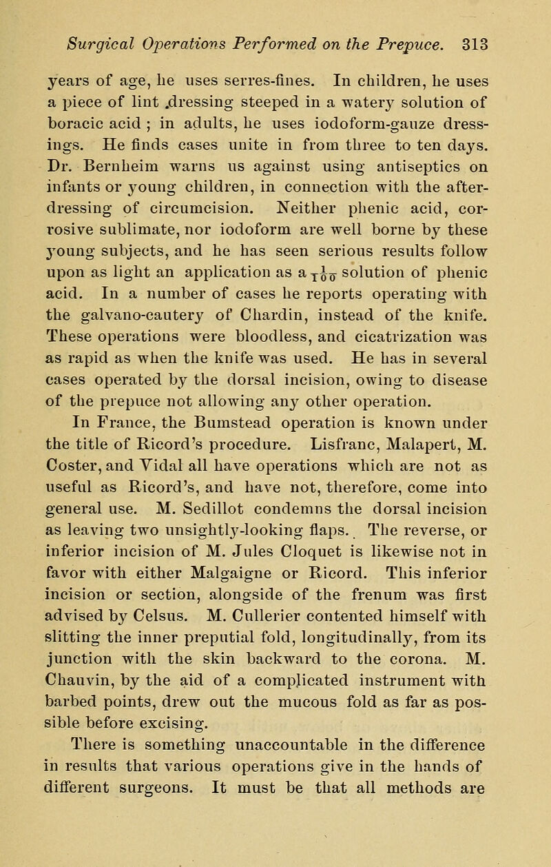 years of age, be uses serres-fines. In children, he uses a piece of lint .dressing steeped in a water}^ solution of boracic acid ; in adults, he uses iodoform-gauze dress- ings. He finds cases unite in from three to ten days. Dr. Bernheim warns us against using antiseptics on infants or young children, in connection with the after- dressing of circumcision. Neither plienic acid, cor- rosive sublimate, nor iodoform are well borne by these young subjects, and he has seen serious results follow upon as light an application as a^^g^ solution of phenic acid. In a number of cases he reports operating with the galvano-cautery of Chardin, instead of the knife. These operations were bloodless, and cicatrization was as rapid as when the knife was used. He has in several cases operated by the dorsal incision, owing to disease of the prepuce not allowing any other operation. In France, the Bumstead operation is known under the title of Ricord's procedure. Lisfranc, Malapert, M. Coster, and Yidal all have operations which are not as useful as Ricord's, and have not, therefore, come into general use. M. Sedillot condemns the dorsal incision as leaving two unsightl}'-looking flaps. The reverse, or Inferior incision of M. Jules Cloquet is likewise not in favor with either Malgaigne or Ricord. This inferior incision or section, alongside of the frenum was first advised by Celsus. M. Cullerier contented himself with slitting the inner preputial fold, longitudinally, from its junction with the skin backward to the corona. M. Chauvin, by the aid of a complicated instrument with barbed points, drew out the mucous fold as far as pos- sible before excising. There is something unaccountable in the difference in results that various operations give in the hands of diflferent surgeons. It must be that all methods are