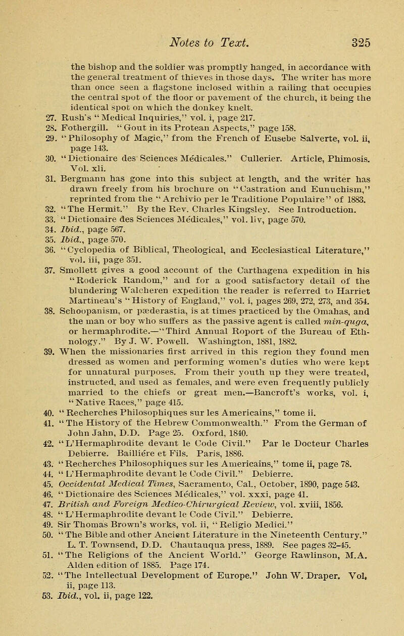 the bishop and the soldier was promptly hanged, in accordance with the general treatment of thieves in those days. The writer has more than once seen a flagstone inclosed within a railing that occupies the central spot of the floor or pavement of the church, it being the identical spot on which the donkey knelt. 27. Rush's  Medical Inquiries, vol. i, page 217. 28. Fothergill.  Gout in its Protean Aspects, page 158. 29. Philosophy of Magic, from the French of Eusebe Salverte, vol. ii, page 143. 30.  Dictionaire des Sciences Medicales. Cullerier. Article, Phimosis. Vol. xli. 31. Bergmann has gone into this subject at length, and the writer has drawn freely from his brochure on Castration and Eunuchism, reprinted from the  Archivio per le Traditione Populaire of 1883. 32. The Hermit. By the Rev. Cliarles Kingsley. See Introduction. 33. Dictionaire des Sciences Me'dicales, vol. li v, page 570. 34. Ibid., page 567. 35. Ibid., page 570. 36. Cyclopedia of Biblical, Theological, and Ecclesiastical Literature, Vol. iii, page 351. 37. Smollett gives a good account of the Carthagena expedition in his Roderick Random, and for a good satisfactory detail of the blundering Walcheren expedition the reader is referred to Harriet Martineau's History of England, vol. i, pages 269, 272, 273, and 354. 38. Schoopanism, or paederastia, is at times practiced by the Omahas, and the man or boy who suffers as the passive agent is called min-qnga, or hermaphrodite.—Third Annual Roport of the Bureau of Eth- nology. By J. W. Powell. Washington, 1881, 1882. 39. When the missionai-ies first arrived in this region they found men dressed as women and performing women's duties who were kept for unnatural purposes. From their youth up they were treated, instructed, and used as females, and were even frequently publicly married to the chiefs or great men.—Bancroft's works, vol. i, Native Races, page 415. 40.  Recherches Philosophiques sur les Americains, tome ii. 41. The History of the Hebrew Commonwealth. From the German of John Jahn, D.D. Page 25. Oxford, 1840. 42.  L'Hermapbrodite devant le Code Civil. Par le Docteur Charles Debierre. Bailliere et Fils. Paris, 1886. 43. Recherches Philosophiques sur les Americains, tome ii, page 78. 44.  L'Hermapbrodite devant le Code Civil. Debierre. 45. Occidental Medical Times, Sacramento, Cal., October, 1890, page 543. 46. Dictionaire des Sciences Medicales, vol. xxxi, page 41. 47. British and Foreign Medico-Chirurgical Review, vol. xviii, 1856. 48.  L'Hermaphrodite devant le Code Civil. Debierre. 49. Sir Thomas Brown's works, vol. ii,  Religio Medici. 50.  The Bible and other Ancient Literature in the Nineteenth Century. L. T. Townsend, D.D. Chautauqua press, 1889. See pages 32-45. 51. The Religions of the Ancient World. George Rawlinson, M.A. Alden edition of 1885. Page 174. 52. The Intellectual Development of Europe. John W. Draper. Vol, ii, page 113. 53. Ibid., vol. ii, page 122.