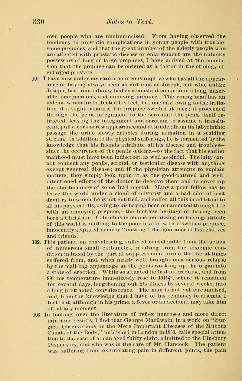own people who are unclrcumcised. From having observed the tendency to prostatic complications in young people with trouble- some prepuces, and that the great number of the elderly people who are affected with prostatic disease or enlargement are the unlucky possessors of long or large prepuces, I have arrived at the conclu- sion that the prepuce can be entered as a factor in the etiology of enlarged prostate. 101. I have now under my care a poor consumptive who has all the appear- ance of having always been as virtuous as Joseph, but who, unlike Joseph, has from infancy had as a constant companion a long, miser- able, smegmanous, and annoying prepuce. The young man has an oedema which first affected his feet, but one day, owing to the irrita- tion of a slight balanitis, the prepuce swelled at once ; it proceeded through the penis integument to the scrotum; the penis itself re- tracted, leaving the integument and scrotum to assume a translu- cent, puffy, cork-screw appearance and attitude ; from its labyrinthic passage the urine slowly dribbles during urination in a scalding stream. In addition to the physical sufferings, he is tormented by the knowledge that his friends attribute all his disease and troubles— since the occurence of the penile oedema—to the fact that his earlier manhood must have been indiscreet, as well as sinful. The laity can- not connect any penile, scrotal, or testicular disease with anything except venereal disease; and if the physician attempts to explain ■ matters, they simply look upon it as the good-natured and well- intentioned efforts of the doctor to deceive them and to cover up the shortcomings of some frail mortal. Many a poor fellow lias to leave this world under a cloud of mistrust and a bad odor of past devilti'y to which he is not entitled, and suffer all this in addition to all his physical ills, owing to his having been ornamented through life with an annoying prepuce,—the luckless heritage of having been born a Christian. Columbus in chains moralizing on the ingratitude of this world is nothing to the poor invalid with a swollen prepuce, innocently acquired, silently cussing  the ignorance of his relatives and friends. 102. This patient, on convalescing, suffered considerfible from the action of numerous small carbuncles, resulting from the toxsemic con- dition induced by the partial suppression of urine that he at times suffered from, and, when nearly well, brought on a serious relapse by the mail-bag appendage at the penis working up the organ into a state of erection. While so situated he had intercourse, and from 99° his temperature immediately rose to 104H°i where it remained for several days, lengthening out his illness by several weeks, into along-protracted convalescence. The man is not yet circumcised, and, from the knowledge that I have of his tendency to uraemia, I feel that, although in his prime, a fever or an accident may take him off at any moment. 103. In looking over the literature of reflex neuroses and more direct injurious results, I find that George Macilwain, in a work on Sur- gical Observations on the More Important Diseases of the Mucous Canals of the Body, published in London in 1830, calls special atten- tion to the case of a man aged thirty-eight, admitted to the Finsbury Dispensary, and who was in the cai'e of Mr. Hancock. The patient was suffering from excruciating pain in different joints, the pain