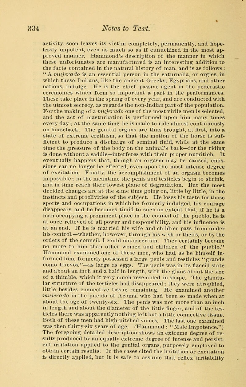 activity, soon leaves its victim completely, permanently, and hope- lessly impotent, even as much so as if eunuchized in the most ap- proved manner. Hammond's description of the manner in which these unfortunates are manufactured is an interesting addition to the facts contained in the natural history of man, and is as follows : Amtyerado is an essential person in the saturnalia, or orgies, in which these Indians, like the ancient Greeks, Egyptians, and other nations, indulge. He is the chief passive agent in the pederastic ceremonies which form so important a part in the performances. These take place in the spring of every year, and are conducted with the utmost secrecy, as regards the non-Indian part of the population. For the making of a mujerado one of the most virile men is selected, and the act of masturbation is performed upon him many times every day ; at the same time he is made to ride almost continuously on horseback. The genital organs are thus brought, at first, into a state of extreme erethism, so that the motion of tlie horse is suf- ficient to produce a discharge of seminal fluid, while at the same time the pressure of the body on tlie animal's back—for the riding is done without a saddle—interferes with their proper nutrition. It eventually happens that, though an orgasm may be caused, emis- sions can no longer be effected, even upon the most intense degree of excitation. Finally, the accomplishment of an orgasm becomes impossible ; in the meantime the penis and testicles begin to shrink, and in time reach their lowest plane of degradation. But the most decided changes are at the same time going on, little by little, in the instincts and proclivities of the subject. He loses his taste for those sports and occupations in which he formerly indulged, his courage disappears, and he becomes timid to such an extent that, if he is a man occupying a prominent jilace in the council of the pueblo, he is at once relieved of all power and responsibility, and his influence is at an end. If he is married his wife and children pass from under his control,—whether, however, through his wish or theirs, or by the orders of the council, I could not ascertain. They certainly become no more to him than other women and children of the pueblo. Hammond examined one of these men, who had, as he himself in- formed him, formerly possessed a large penis and testicles  grande como huevos,—as large as eggs. The penis was in its flaccid state and about an inch and a half in length, with the glans about the size of a thimble, which it very much resembled in shape. The glandu- lar structure of the testicles had disappeared ; they were atrophied, little besides connective tissue remaining. He examined another mujerado in the pueblo of Acoma, who had been so made when at about the age of twenty-six. The penis was not more than an inch in length and about the diameter of the little finger, and of the tes- ticles there was apparently nothing left but a little connective tissue. Both of these men had high-pitched voices. The last one examined was then thirtj'-six years of age. (Hammond : Male Impotence.) The foregoing detailed description shows an extreme degree of re- sults produced by an equally extreme degree of intense and persist- ent irritation applied to the genital organs, purposely employed to obtain certain results. In the cases cited the irritation or excitation is directly applied, but it is safe to assume that reflex irritability