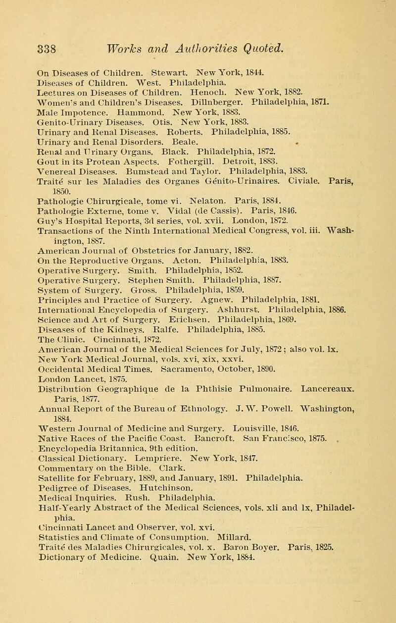 On Diseases of Children. Stewart. New York, 1844. Diseases of Children. West. Pliiladelpliia. Lectures on Diseases of Children. Henoch. New York, 1882. Women's and Children's Diseases. Dillnberger. Philadelphia, 1871. Male Impotence. Hammond. New York, 1883. Genito-Urinary Diseases. Otis. New York, 1883. Urinary and Kenal Diseases. Roberts. Philadelphia, 1885. Urinary and Renal Disorders. Beale. Renal and Urinary Organs. Black. Philadelphia, 1872. Gout in its Protean Aspects. Fothergill. Detroit, 1883. Venereal Diseases. Bumstead and Taylor. Philadelphia, 1883. Traite sur les Maladies des Organes Genito-Urinaires. Civiale. Paris, 1850. Pathologic Chirurgicale, tome vi. Nelaton. Paris, 1884. Pathologic Externe, tome v. Vidal (de Cassis). Paris, 1846. Guy's Hospital Reports, 3d series, vol. xvii. London, 1872. Transactions of the Ninth International Medical Congress, vol. Hi. Wash- ington, 1887. American Journal of Obstetrics for January, 1882. On the Reproductive Organs. Acton. Philadelphia, 1883. Operative Surgery. Smith. Philadelphia, 1852. Operative Surgery. Stephen Smith. Philadelphia, 1887. System of Suigery. Gross. Philadelphia, 1859. Principles and Practice of Surgery. Agnew. Philadelphia, 1881. International Encyclopedia of Surgery. Ashhurst. Philadelphia, 1886. Science and Art of Surgery. Erichsen. Philadelphia, 1869. Diseases of the Kidneys. Ralfe. Philadelphia, 1885. The Clinic. Cincinnati, 1872. American Journal of the Medical Sciences for July, 1872 ; also vol. Ix. New York Medical Journal, vols, xvi, xix, xxvi. Occidental Medical Times. Sacramento, October, 1890. London Lancet, 1875. Distribution Geographique de la Phthisie Pulmonaire. Lancereaux. Paris, 1877. Annual Report of the Bureau of Ethnology. J. W. Powell. Washington, 1884. Western Journal of Medicine and Surgery. Louisville, 1846. Native Races of the Pacific Coast. Bancroft. San Francisco, 1875. . Encyclopedia Britannica, 9th edition. Classical Dictionary. Lempriere. New York, 1847. Commentary on the Bible. Clark. Satellite for February, 1889, and January, 1891. Philadelphia. Pedigree of Diseases. Hutchinson. Medical Inquiries. Rush. Philadelphia. Half-Yearly Abstract of the Medical Sciences, vols, xli and Ix, Philadel- phia. Cincinnati Lancet and Observer, vol. xvi. Statistics and Climate of Consumption. Millard. Traite des Maladies Chirurgicales, vol. x. Baron Boyer. Paris, 1825. Dictionary of Medicine. Quain. New York, 1884.