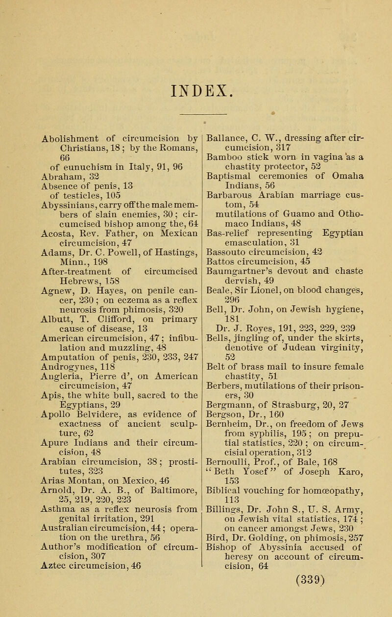 INDEX. Abolishment of circumcision by Christians, 18; by the Romans, 66 of eunuchism in Italy, 91, 96 Abraham, 32 Absence of penis, 13 of testicles, 105 Abyssiniaus, carry ofifthe male mem- bers of slain enemies, 30; cir- cumcised bishop among the, 61 Acosta, Rev. Father, on Mexican circumcision, 47 Adams, Dr. C. Powell, of Hastings, Minn., 198 After-treatment of circumcised Hebrews, 158 Agnew, D. Hayes, on penile can- cer, 230 ; on eczema as a reflex neurosis from phimosis, 320 Albutt, T. Clifford, on primary cause of disease, 13 American circumcision, 47; infibu- lation and muzzling, 48 Amputation of penis, 230, 233, 247 Androgynes, 118 Augleria, Pierre d', on American circumcision, 47 Apis, the white bull, sacred to the Egyptians, 39 Apollo Belvidere, as evidence of exactness of ancient sculp- ture, 62 Apure Indians and their circum- cision, 48 Arabian circumcision, 38; prosti- tutes, 323 Arias Montan, on Mexico, 46 Arnold, Dr. A. B., of Baltimore, 25, 219, 220, 223 Asthma as a reflex neurosis from genital irritation, 291 Australian circumcision, 44; opera- tion on the urethra, 56 Author's modification of circum- cision, 307 Aztec circumcision, 46 Ballance, C. W., dressing after cir- cumcision, 317 Bamboo stick worn in vagina as a chastity protector, 52 Baptismal ceremonies of Omaha Indians, 56 Barbarous Arabian marriage cus- tom, .54 mutilations of Guamo and Otho- maco Indians, 48 Bas-relief representing Egyptian emasculation, 31 Bassouto circumcision, 43 Battos circumcision, 45 Baumgartner's devout and chaste dervish, 49 Beale, Sir Lionel, on blood changes, 296 Bell, Dr. John, on Jewish hygiene, 181 Dr. J. Royes, 191, 223, 229, 239 Bells, jingling of, under the skirts, denotive of Judean virginity, 52 Belt of brass mail to insure female chastity, 51 Berbers, mutilations of their prison- ers, 30 Bergmann, of Strasburg, 20, 27 Bergson, Dr., 160 Bernheim, Dr., on freedom of Jews from syphilis, 195; on prepu- tial statistics, 220 ; on circum- cisial operation, 312 Bernoulli, Prof., of Bale, 168 Beth Tosef of Joseph Karo, 153 Biblical vouching for homoeopathy, 113 Billings, Dr. John S., U. S. Army, on Jewish vital statistics, 174 ; on cancer amongst Jews, 230 Bird, Dr. Golding, on phimosis, 257 Bishop of Abyssinia accused of heresy on account of circum- cision, 64