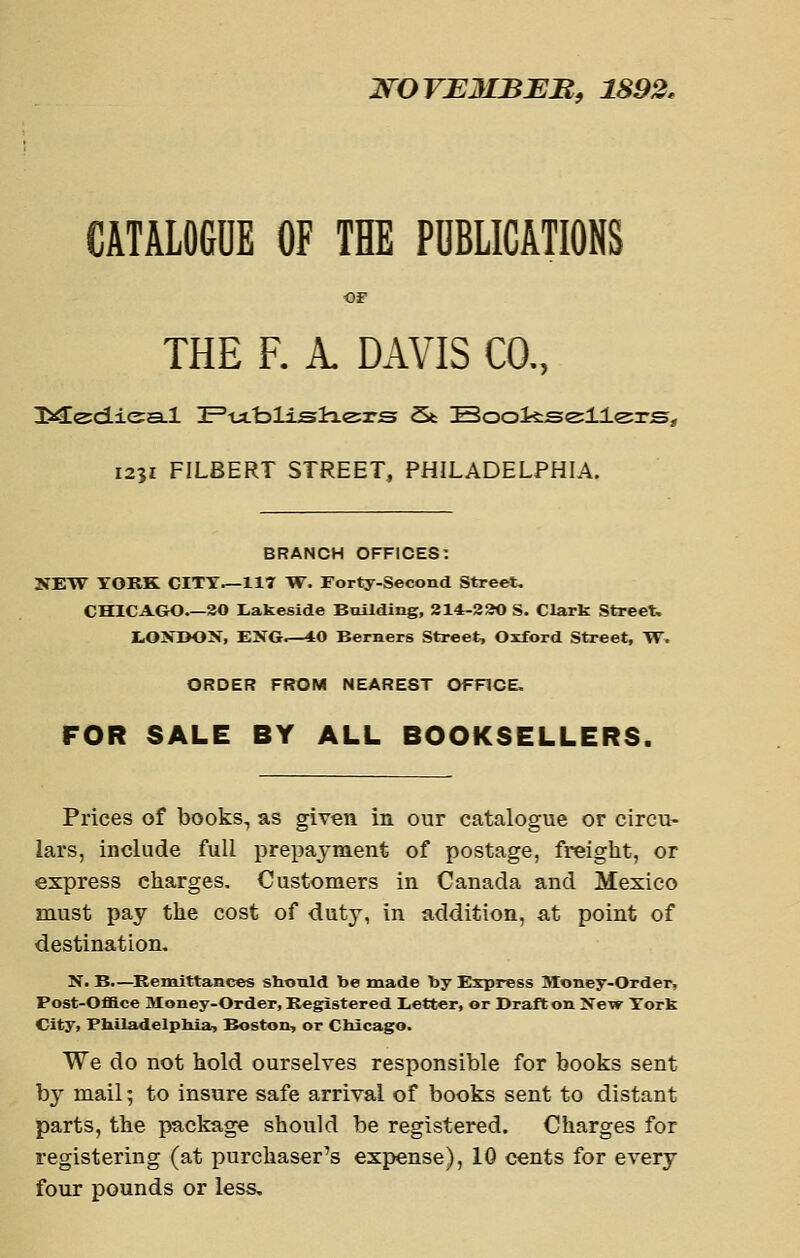 NOVEMBEB, 1893. CATALOGUE OF THE PUBLICATIONS OF THE F. A. DAVIS CO., 3>^ed.ie:a.l 2Ptxblij3tLe;rs St IBooiis^llsrs^ 1231 FILBERT STREET, PHILADELPHIA. BRANCH OFFICES: NEW YORK CITY.—117 W. Forty-Second Street. CHICAGO 30 Lakeside BuUding, 214-3a0 S. Clark Street. tOJTDON, EXG^-40 Berners Street, Oxford Street, TT. ORDER FROM NEAREST OFFICE. FOR SALE BY ALL BOOKSELLERS. Prices of books, as given in our catalogue or circu- lars, include full prepayment of postage, freight, or express charges. Customers in Canada and Mexico must pay the cost of duty, in addition, a,t point of destination. N. B.—^Remittances shonld be made by Esrpiress Money-Order, Post-Ofiace Money-Order, Registered Letter, or Draft on New York City, Philadelpbla-, Boston, or Chicago. We do not hold ourselves responsible for books sent by mail; to insure safe arrival of books sent to distant parts, the package should be registered. Charges for registering (at purchaser's expense), 10 cents for every four pounds or less.