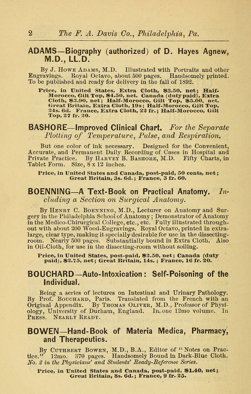 ADAMS—Biography (authorized) of D. Hayes Agnew, M.D., LL.D. By J. Howe Adams, M.D. Illustrated with Portraits and other Engravings. Koyal Octavo, about 500 pages. Handsomely printed. To be published and ready for delivery in the fall of 1892. Price, in United States, Extra Clotli, S3.50, net; Half- Morocco, Gilt Top, $4.50, net. Canada (dutypaid), Extra Clotli, S3.90, net; Half-Morocco, Gilt Top, S5.00, net. Great Britain, Extra Clotli, 19s; Half-Morocco, Gilt Top, 34s. 6d. France, Extra Cloth, 83 fr.; Half-Morocco, Gilt Top, 3T fi. 30. BASHORE—Improved Clinical Chart. For the Separate Plotting of Temperature, Pulse, and Respiration. But one color of ink necessary. Designed for the Convenient, Accurate, and Permanent Daily Recording of Cases in Hospital and Private Practice. By Harvey B. Bashoee, M.D. Fifty Charts, in Tablet Form. Size, 8 x 12 inches. Price, in United States and Canada, post-paid, 50 cents, net; Great Britain, 3s. 6d.; France, 3 fr. 60. BOEIMNING—A Text-Book on Practical Anatomy. In- cluding a Section on Surgical Anatomy. By Henet C. Boenning, M.D., Lecturer on Anatomy and Sur- gery in the Philadelphia School of Anatomy; Demonstrator of Anatomy in the Medico-Chirurgical College, etc., etc. Fully illustrated through- out with about 200 Wood-Engravings. Royal Octavo, printed in extra- large, clear type, making it specially desirable for use in the dissecting- room. Nearly 500 pages. Substantially bound in Extra Cloth. Also in Oil-Cloth, for use in the dissecting-room without soiling. Price, in United States, post-paid, S3.50, net; Canada (duty paid), $3.75, net; Great Britain, 14s. ; France, 16 fr. 30. BOUCHARD—Auto-Intoxication: Self-Poisoning of the Individual. Being a series of lectures on Intestinal and Urinary Pathology. By Prof. Bouchard, Paris. Translated from the French with an Original Appendix. By Thomas Oliver, M.D., Professor of Physi- ology, University of Durham, England. Intone 12mo volume. lu Press. Nearly Ready. BOWEN—Hand-Book of Materia Medica, Pharmacy, and Therapeutics. By CuTHBERT BowEK, M.D., B.A., Editor of Notes on Prac- tice. 12mo. 370 pages. Handsomely Bound in Dark-Blue Cloth, No. 2 in the Physiciaiis' and Students' Ready-Refe^'enoe Series. Price, in United States and Canada, post-paid, $1.40, net;