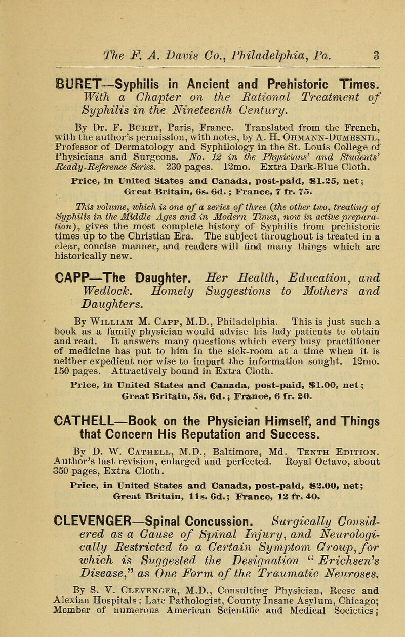 BURET—Syphilis in Ancient and Prehistoric Times. With a Chapter on the Bational Treatment of Syphilis in the Nineteenth Century. By Dr. F. Buret, Paris, France. Translated from the French, with the author's permission, with notes, by A. H, Ohmann-Dumesnil, Professor of Dermatology and Syphilology in the St. Louis College of Physicians and Surgeons. Ho. 12 in the Physiciaiis' and Studetits' Ready-Reference Se)-ies. 230 pages. 12mo. Extra Dark-Blue Cloth. Price, in United States and Canada, post-paid, $1.35, net; Great Britain, 6s. 6d. ; France, T fr. 75. This volume, which is one of a series of three (the other two, treating of Syphilis in the Middle Ages and in Modern Times, now in active prepara- tion), gives the most complete history of Syphilis from prehistoric times up to the Christian Era. The subject throughout is treated in a clear, concise manner, and readers will find many things which are historically new. CAPP—The Daughter. Her Health, Education, and Wedlock. Homely Suggestions to Mothers and Daughters. By William M. Capp, M.D., Philadelphia. This is just such a book as a family physician would advise his lady patients to obtain and read. It answers many questions which every busy practitioner of medicine has put to him in the sick-room at a time when it is neither expedient nor wise to impart the information sought. 12mo. 150 pages. Attractively bound in Extra Cloth. Price, in United States and Canada, post-paid, 8B1.00, net; Oreat Britain, 5s. 6d.; France, 6 fr. SO. CATHELL—Book on the Physician Himself, and Things that Concern His Reputation and Success. By D. W. Cathell, M.D., Baltimore, Md. Tenth Edition. Author's last revision, enlarged and perfected. Royal Octavo, about 350 pages, Extra Cloth. Price, in United States and Canada, post-paid, S3.00, net; Great Britain, lis. 6d.; France, 12 fr. 40. CLEVENGER—Spinal Concussion. Surgically Consid- ered as a Cause of Spinal Injury, and Neurologi- cally Restricted to a Certain Symptom Group, for which is Suggested the Designation  Erichsen'^s Disease,'''' as One Form of the Traumatic Neuroses. By S. V. Clevenger, M.D., Consulting Physician, Reese and Alexian Hospitals ; Late Pathologist, County Insane Asylum, Chicago; Member of numerous American Scientific and Medical Societies;