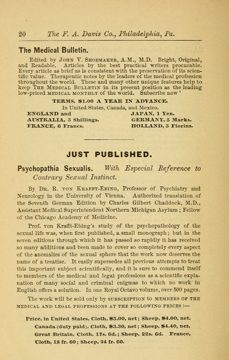 The Medical Bulletin. Edited bv Sows T. Shoemakek, A.M., M.D. Brigbt, Original, and Readable. Articles by the best practical writers procurable. Every article as brief as is consistent with the preservation of its scien- tific value. Therapeutic notes by the leaders of the medical profession throughout the vrorld. These and many other unique features help to keep The ^Medical Bclletix in its present position as the leading low-priced medical moxthxt of the world. Subscribe now ' TERMS, Sl.OO A TEAK rV ADTA^fCE. In United States, Canada, and Mexico. EXGLA>'D and JAPA>', 1 Ten. AUSTKAULA, 5 Shillings. GEKMAJS'T, 5 Marks. ERAXCE, 6 Erancs. HOIXAXD, 3 Elorins. JUST PUBLISHED. Psychopathia Sexualis. With Especial Reference to Contrary Sexual Instinct. By De. R. vox Kbaeft-Ebixg, Professor of Psychiatry and Neurology in the University of Vienna. Authorized translation of the Seventh German Edition by Charles GUbert Chaddock, M.D., Assistant Medical Superintendent Northern Michigan Asylum ; Fellow of the Chicago Academy of Medicine. Prof. Ton Krafi't-Ebing's study of the psychopathology of the sexual life was. when first published, a small monograph ; but in the seven editions through which it has passed so rapidly it has received so many additions and been made to cover so completely every aspect of the anomalies of the sexual sphere that the work now deserves the name of a treatise. It easily supersedes all previous attempts to treat this important subject scientifically, and it is sure to commend itself to members of the medical and legal professions as a scientific expla- nation of many social and criminal enigmas to which no work in EngKsh offers a solution. In one Royal Octavo volume, over 500 pages. The work will be sold only by suBSCEiPTiojr to members op the MEDICAL A>-D LEGAL PKOFESSIONS AT THE FOLLOWTNG PRICES :— Price, in Enited Stat«s, Cloth, S3.00, net; Sheep, S4.00, net. Canada (duty paid), Cloth, S3.30, net; Sheep, 84.40, net. Great Britain. Cloth, ITs. 6d.; Sheep, 32s. 6d. France, Cloth, 18 fr. 60 ; Sheep, 34 fr. 60.