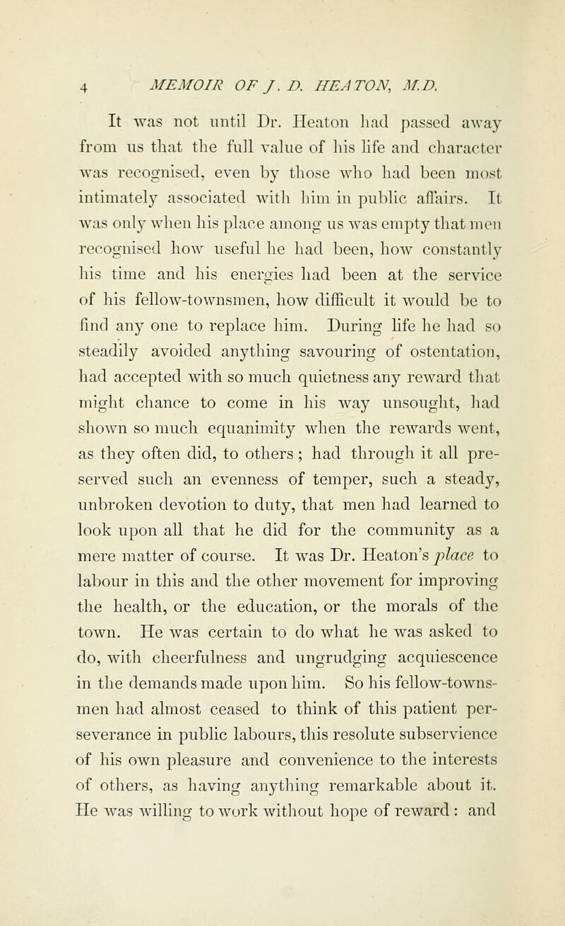 It was not until Dr. Ileaton liad passed away from us that the full value of liis life and character was recognised, even b}^ those who had been most inthnately associated with him in public affairs. It was onl}^ when his place among us was empty that men recognised how useful he had been, how constantly his time and his energies had been at the service of his fellow-townsmen, how difficult it would be to find any one to rej^lace him. During life he had so steadily avoided anything savouring of ostentation, had accepted with so much quietness any reward that might chance to come in his way unsought, had shown so much equanimity when the rewards went, as they often did, to others ; had through it all pre- served such an evenness of temper, such a steady, unbroken devotion to duty, that men had learned to look upon all that he did for the community as a mere matter of course. It was Dr. Heaton's place to labour in this and the other movement for improving the health, or the education, or the morals of the town. He was certain to do what he was asked to do, with cheerfulness and ungrudging acquiescence in the demands made upon him. So his fellow-towns- men had almost ceased to think of this patient per- severance in public labours, this resolute subservience of his own pleasure and convenience to the interests of others, as having anything remarkable about it. He was willing to ^vork without hope of reward : and