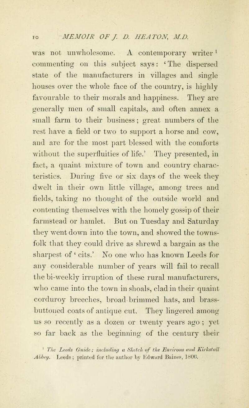 was not unwliolesome. A contemporary writer ^ commenting on this subject says: ' The dispersed state of the manufacturers in villages and single houses over the whole face of the country, is highly fiivourable to their morals and happiness. They are generally men of small capitals, and often annex a small farm to their business; great numbers of the rest have a field or two to support a horse and cow, and are for the most part blessed with the comforts without the superfluities of life.' They presented, in fact, a quaint mixture of town and country charac- teristics. During five or six days of the week they dwelt in their own little village, among trees and fields, taking no thought of the outside world and contenting themselves with the liomely gossip of their farmstead or hamlet. But on Tuesday and Saturday they went down into the town, and showed the towns- folk that they could drive as shrewd a bargain as the sharpest of' cits.' No one who has known Leeds for any considerable number of years will fail to recall the bi-weekly irruption of these rural manufacturers, who came into the town in shoals, clad in their quaint corduroy breeches, broad brimmed hats, and brass- buttoned coats of antique cut. They lingered among us so recently as a dozen or twenty years ago ; yet so far back as the beginning of the century their ' 'llie Leeds Guide; indudinf/ a Skeivh of the Environs mid Kirkshill Abbey. Leeds; printed I'or the juithor Ly I'idward Biiines, 1800.