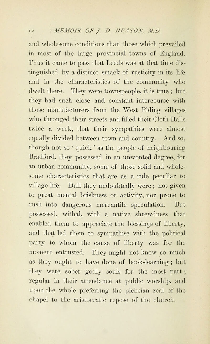 and wholesome conditions than those wludi prevailed in most of the large provincial towns of England. Thus it came to pass that Leeds was at that time dis- tinguished by a distinct smack of rusticity in its life and in the characteristics of the community who dwelt there. They were townspeople, it is true ; but they had such close and constant intercourse with those manufacturers from the West Eiding villages who thronged their streets and filled their Cloth Halls twice a week, that their sympathies were almost equally divided between town and country. And so, though not so ' quick' as the people of neighbouring Bradford, they possessed in an unwonted degree, for an urban community, some of those solid and whole- some characteristics that are as a rule peculiar to village hfe. Dull they undoubtedly were ; not given to great mental briskness or activity, nor prone to rush into dangerous mercantile sj)eculation. But possessed, withal, with a native shrewdness that enabled them to appreciate the blessings of liberty, and that led them to sympathise with the political party to whom the cause of liberty was for the moment entrusted. They might not know so much as they ought to have done of book-learning ; but they were sober godly souls for the most part; regular in their attendance at public worship, and upon the whole preferring the plebeian zeal of the chapel to the aristocratic repose of the c^hurch.