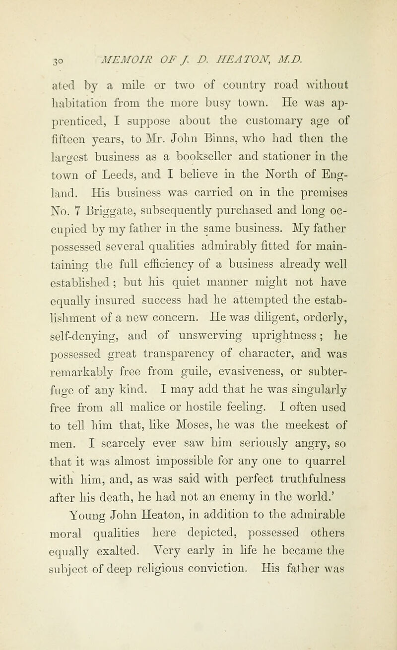 a ted by a mile or two of country road without habitation from the more busy town. He was ap- prenticed, I suppose about the customary age of fifteen years, to Mr. John Binus, wlio had then the laro-est business as a bookseller and stationer in the town of Leeds, and I believe in the North of Eng- land. His business was carried on in the premises No. 7 Briggate, subsequently purchased and long oc- cupied by my father in the same business. My father possessed several quahties admirably fitted for main- taining the full efficiency of a business already well established ; but his quiet manner might not have equally insured success had he attempted the estab- lishment of a new concern. He was diligent, orderly, self-denying, and of unswerving uprightness; he possessed great transparency of character, and was remarkably free from guile, evasiveness, or subter- fuge of any kind. I may add that he was singularly free from all malice or hostile feeling. I often used to tell him that, like Moses, he was the meekest of men. I scarcely ever saw him seriously angry, so that it was almost impossible for any one to quarrel with him, and, as was said with perfect truthfulness after his death, he had not an enemy in the world.' Young John Heaton, in addition to the admirable moral qualities here depicted, possessed others equally exalted. Very early in life he became tlie subject of deep religious conviction. His father was