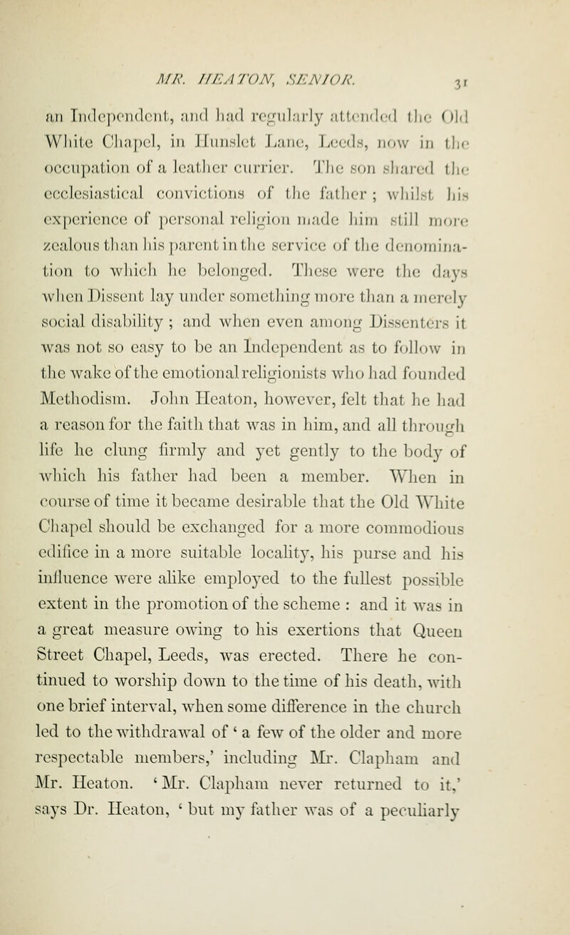 an lii(l('|)cii(l('iil, ;iii(l liad regularly uUcii'lcfl llif ()l(l VVliiiu Cliiij)cl, in lIuiislGt Lane, Leeds, lunv in the occupation of a Icatlier currier. The son shared the ecclesiastical convictions of I lie father; Avhil.st his experience of personal religion m.-ide him slill moj-e zealous than his parent in the service (jf the denomina- tion to whicli Ik; l)clonged. These were ihe djiys when Dissent lay under something more than a merely social disability ; and when even among Dissenters it was not so easy to be an Lidependent as to follow in the wake of the emotional religionists who had founded Methodism. John Heaton, however, felt that he had a reason for the faith that was in him, and all through life he clung firmly and yet gently to the Ijody of which his father had been a member. When in course of time it became desirable that the Old White Chapel should be exchanged for a more commodious edifice in a more suitable locaHty, his purse and his influence were alike employed to the fullest possible extent in the promotion of the scheme : and it was in a great measure owing to his exertions that Queen Street Chapel, Leeds, Avas erected. There he con- tinued to worship down to the time of his death, with one brief interval, when some difference in the church led to the withdraAval of ' a few of the older and more respectable members,' including Mi'. Clapham and Mr. Heaton. ' Mr. Clapham never returned to it,' says Dr. Heaton, ' but my father was of a peculiarly