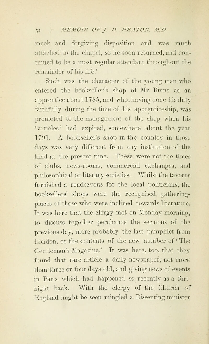 meek and forgiving disposition and was much attached to the chapel, so he soon returned, and con- tinued to be a most regular attendant throughout the remainder of his life.' Such was the character of the young man who entered the boohseller's shop of Mr. Binns as an apprentice about 1785, and who, liaving done his duty faithfully during the time of his apprenticeship, was promoted to the management of the shop when his ' articles' had expired, somewhere about the year 1791. A bookseller's shop in the country in those days was very different from any institution of the kind at the present time. These were not the times of clubs, news-rooms, commercial exchanges, and philosophical or hterary societies. Whilst the taverns furnished a rendezvous for the local politicians, the booksellers' shops were the recognised gathering- places of those who were inchned towards literature. It was here that the clergy met on Monday morning, to discuss together perchance the sermons of the previous day, more probably the last pamphlet from London, or the contents of the new number of ' Tlie Gentleman's Magazine.' It was here, too, that they found that rare article a daily newspaper, not more than three or four days old, and giving news of events in Paris which had happened so recently as a fort- night back. With the clergy of the Church of Eno-land might be seen mingled a Dissenting minister