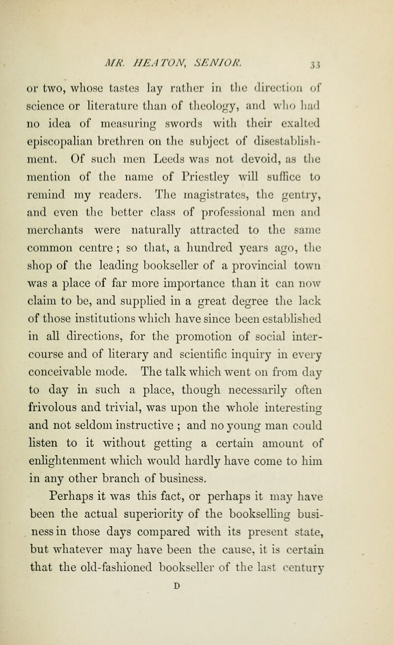 or two, whose tastes ];iy ratlicr in tlic dircriion f,r science or literature than of theology, and wlio Imd no idea of measuring swords witli their exalted episcopalian bretliren on the subject of disestaljlish- ment. Of sucli men Leeds was not devoid, as the mention of the name of Priestley will suffice to remind my readers. Tlie magistrates, the gentry, and even the better class of professional men and merchants were naturally attracted to the same common centre ; so that, a hundred years ago, tlie shop of the leading bookseller of a provincial town was a place of far more importance than it can now claim to be, and supplied in a great degree the lack of those institutions which have since been established in all directions, for the promotion of social inter- course and of hterary and scientific inquiry in every conceivable mode. The talk which went on from day to day in such a place, though necessarily often frivolous and trivial, was upon the whole interesting and not seldom instructive ; and no young man could listen to it without getting a certain amount of enhghtenment which would hardly have come to him in any other branch of business. Perhaps it was this fact, or perhaps it may have been the actual superiority of the bookseUing busi- ness in those days compared with its present state, but whatever may have been the cause, it is certain that the old-fashioned bookseller of the last century D