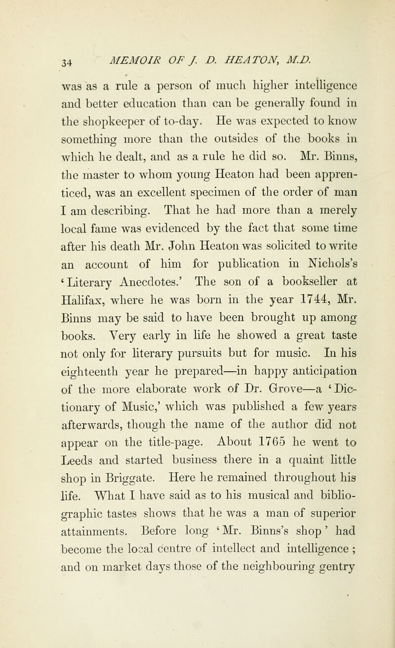 was as a rule a person of much higlier intelligence and better education than can be generally found in the shopkeeper of to-day. He was expected to know something more than the outsides of the books in which he dealt, and as a rule he did so. Mr. Binns, tlie master to whom young Heaton had been appren- ticed, was an excellent specimen of the order of man I am describing. That he had more than a merely local fame was evidenced by the fact that some time after his death Mr. John Heaton was solicited to write an account of him for publication in Nichols's 'Literary Anecdotes.' The son of a bookseller at Hahfax, where he was born in the year 1744, Mr. Binns may be said to have been brought up among books. Very early in life he showed a great taste not only for hterary pursuits but for music. In his eighteenth year he prepared—in happy anticipation of the more elaborate work of Dr. Grove—a ' Dic- tionary of Music,' wliich was published a few years afterwards, though the name of the author did not appear on the title-page. About 1765 he went to Leeds and started business there in a quaint httle shop in Briggate. Here he remained throughout his life. What I have said as to his musical and biblio- graphic tastes shows that he was a man of superior attainments. Before long ' Mr. Binns's shop' had become the local centre of intellect and intelligence ; and on market days those of the neighbouring gentry