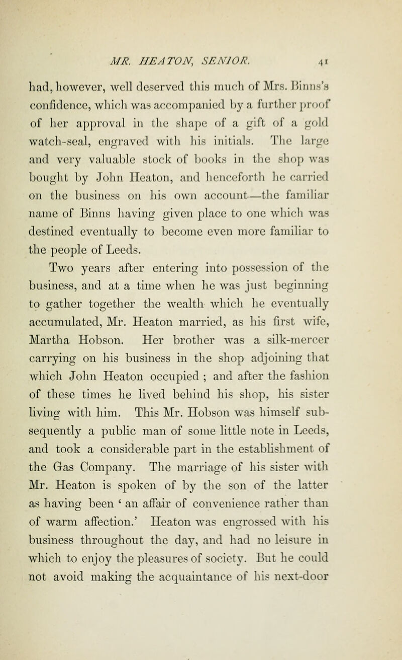 had, however, w(!ll deserved this irnicli of Mrs. IJinn.s's confidence, wliicli was accompanied l)y a further proof of lier approval in tlie shape of a gift of a gold watch-seal, engraved with his initials. The large and very valual)le stock of books in tlie shop was bought by John Ileaton, and lienceforth he carried on the business on liis own account—tlie familiar name of Binns having given place to one which was destined eventually to become even more familiar to the people of Leeds. Two years after entering into possession of tlie business, and at a time when he was just beginning to gather together the wealth which he eventually accumulated, Mr. Heaton married, as his first wife, Martha Hobson. Her brotlier was a silk-mercer carrying on his business in the shop adjoining that which John Heaton occupied ; and after the fashion of these times he lived behind his shop, his sister living with him. This Mr. Hobson was himself sub- sequently a public man of some little note in Leeds, and took a considerable part in the estabhshment of the Gas Company. The marriage of his sister ^\\\ Mr. Heaton is spoken of by the son of the latter as having been ' an afiair of convenience rather than of warm affection.' Heaton was engrossed with his business throughout the day, and had no leisure in which to enjoy the pleasures of society. But he could not avoid making the acquaintance of his next-door