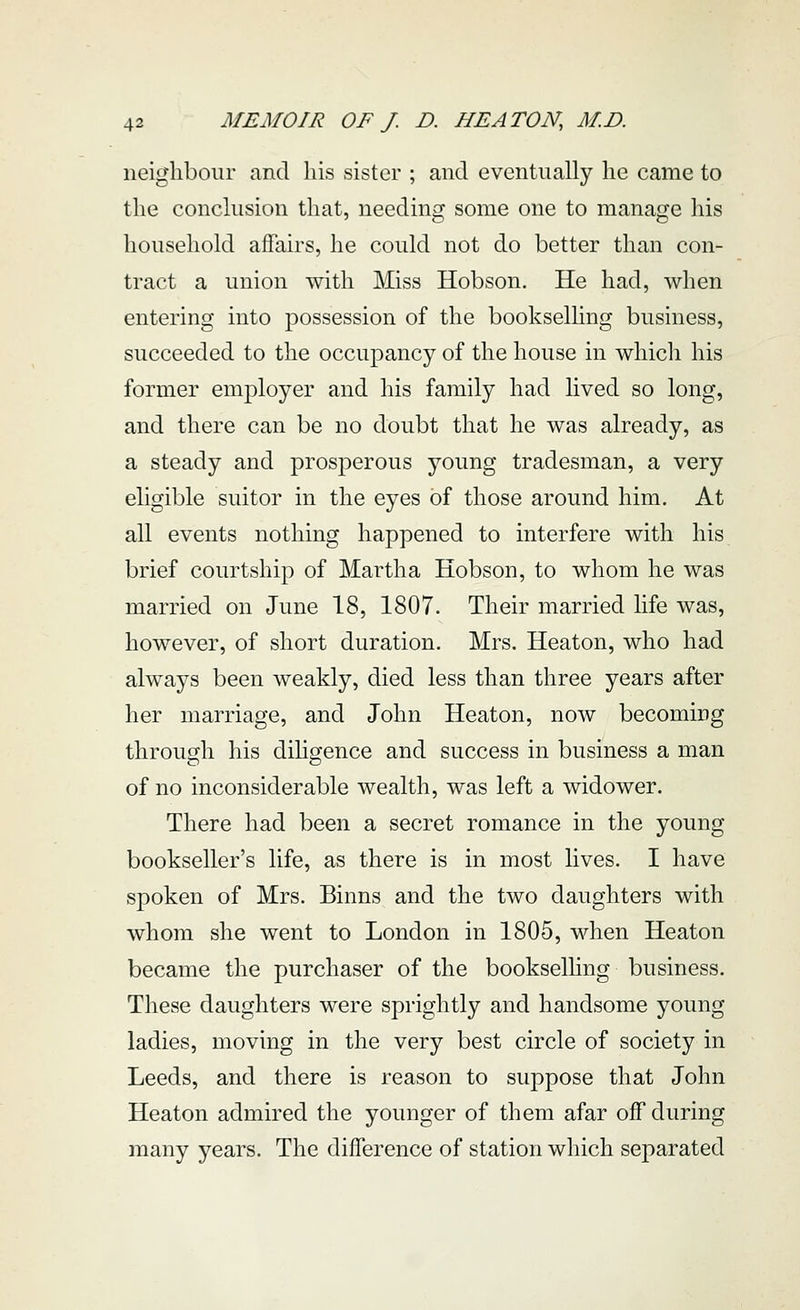 neighbour and his sister ; and eventually he came to the conclusion that, needing some one to manage his household affairs, he could not do better than con- tract a union with Miss Hobson. He had, when entering into possession of the bookselhng business, succeeded to the occupancy of the house in which his former employer and his family had lived so long, and there can be no doubt that he was already, as a steady and prosperous young tradesman, a very eligible suitor in the eyes of those around him. At all events nothing happened to interfere with his brief courtship of Martha Hobson, to whom he was married on June 18, 1807. Their married life was, however, of short duration. Mrs. Heaton, who had always been weakly, died less than three years after her marriage, and John Heaton, now becoming through his dihgence and success in business a man of no inconsiderable wealth, was left a widower. There had been a secret romance in the young bookseller's life, as there is in most lives. I have spoken of Mrs. Binns and the two daughters with whom she went to London in 1805, when Heaton became the purchaser of the bookselhng business. These daughters were sprightly and handsome young ladies, moving in the very best circle of society in Leeds, and there is reason to suppose that John Heaton admired the younger of them afar off during many years. The difference of station which separated