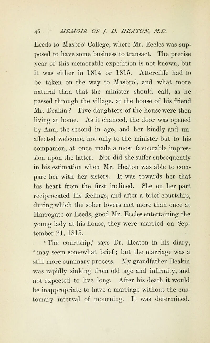 Leeds to Hasbro' College, where Mr. Eccles was sup- posed to have some busmess to transact. The precise year of this memorable expedition is not known, but it was either in 1814 or 1815. Attercliffe had to be taken on the way to Masbro', and what more natural than that the minister should call, as he passed through the village, at the house of his friend Mr. Deakin ? Five daughters of the house were then living at home. As it chanced, the door was opened by Ann, the second in age, and her kindly and un- affected welcome, not only to the minister but to his companion, at once made a most favourable impres- sion upon the latter. Nor did she suffer subsequently in his estimation when Mr. Heaton was able to com- pare her with her sisters. It was towards her that his heart from the first inclined. She on her part reciprocated his feelings, and after a brief courtship, during which the sober lovers met more than once at Harrogate or Leeds, good Mr. Eccles entertaining the young lady at his house, they were married on Sep- tember 21, 1815. * The courtship,' says Dr. Heaton in his diary, ' may seem somewhat brief; but the marriage was a still more summary process. My grandfather Deakin was rapidly sinking from old age and infirmity, and not expected to live long. After his death it would be inappropriate to have a marriage without the cus- tomary interval of mourning. It was determined.