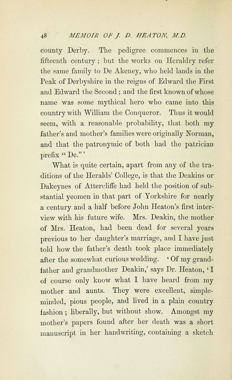 coiinty Derby. The pedigree commences in the fifteenth century ; but the works on Heraldry refer the same family to De Akeney, who held lands in the Peak of Derbyshire in the reigns of Edward the First and Edward the Second ; and the first known of whose name was some mythical hero who came into this country with William the Conqueror. Thus it would seem, with a reasonable probability, that both my father's and mother's families were originally Norman, and that the patronymic of both had the patrician prefix  De.' What is quite certain, apart from any of the tra- ditions of the Heralds' College, is that the Deakins or Dakeynes of Atterclifie had held the position of sub- stantial yeomen in that part of Yorkshire for nearly a century and a half before John Heaton's first inter- view with his future wife. Mrs. Deakin, the mother of Mrs. Heaton, had been dead for several years previous to her daughter's marriage, and I have just told how the father's death took place immediately after the somewhat curious wedding. ' Of my grand- father and grandmother Deakin,' says Dr. Heaton, ' I of course only know what I have heard from my mother and aunts. They were excellent, simple- minded, pious people, and lived in a plain country fashion ; liberally, but without show. Amongst my mother's papers found after her death was a short manuscript in her handwriting, containing a sketch