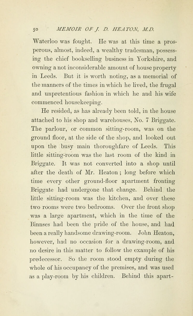 Waterloo was fought. He was at tins time a pros- perous, almost, indeed, a wealthy tradesman, possess- ing the chief bookselhng business in Yorkshire, and owning a not inconsiderable amount of house property in Leeds. But it is worth noting, as a memorial of the manners of the times in which he lived, the frugal and unpretentious fashion in which he and his wife commenced housekeeping. He resided, as has already been told, in the house attached to his shop and warehouses, No. 7 Briggate. The parlour, or common sitting-room, was on the ground floor, at the side of the shop, and looked out upon the busy main thoroughfare of Leeds. This little sitting-room was the last room of the kind in Briggate. It was not converted into a shop until after the death of Mr. Heaton ; long before which time every other ground-floor apartment fronting Briggate had undergone that change. Behind the little sitting-room was the kitchen, and over these two rooms were two bedrooms. Over the front shop was a large apartment, which in the time of the Binnses had been the pride of the house, and had been a really handsome drawing-room. John Heaton, however, had no occasion for a drawing-room, and no desire in tins matter to follow the example of his predecessor. So the room stood empty during the whole of his occupancy of the premises, and was used as a play-room by his children. Behind this apart-