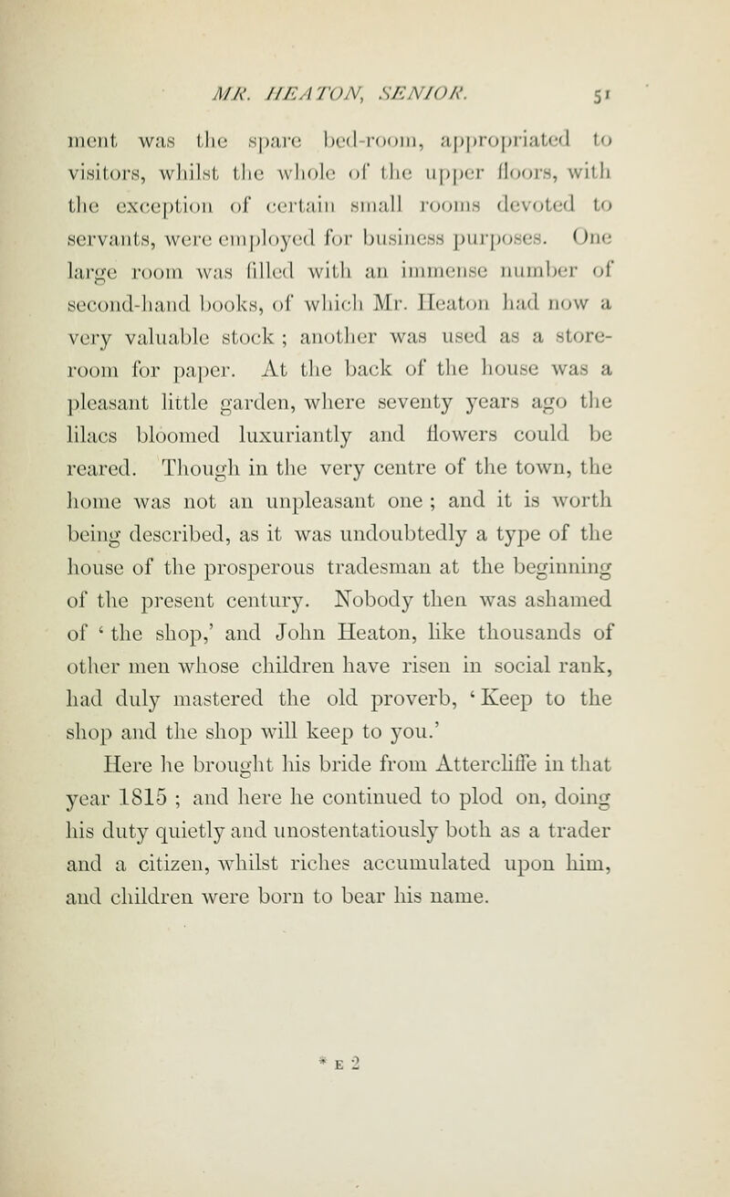 iiiciil, wns tlio s|);ir(! bed-room, .'i[)|)ropriatcd to visitors, wliilsl, IIk; whole of llic ii|)|M'|- (loors, with tlic exception of ccilnin siii;ill iooiiih dcvotcid to servants, W(3r('cm|)h)3'('(l for business purposes. One large room was lillcd with an immense iiumlxM- of second-hand books, of wliicli Mr. Ileaton had now a very valuable stock ; anotlier was used as a store- room for paper. At the back of the house was a pleasant little garden, where seventy years ago the lilacs bloomed luxuriantly and Howers could be reared. Though in the very centre of tlie town, the lionie was not an unpleasant one ; and it is worth being described, as it was undoubtedly a type of the house of the prosperous tradesman at the beginning of the present century. Nobody then was ashamed of ' the shop,' and John Heaton, hke thousands of other men whose children have risen in social rank, had duly mastered the old proverb, ' Keep to the shop and the shop will keep to you.' Here lie brought liis bride from Atterchffe in that year 1815 ; and here he continued to plod on, doing his duty quietly and unostentatiously both as a trader and a citizen, Avhilst riches accumulated upon him, and children were born to bear his name.