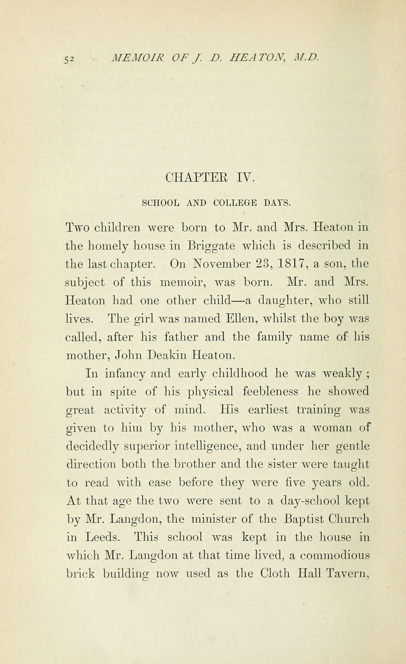CHAPTER IV. SCHOOL AND COLLEGE DAYS. Two children were born to Mr. and Mrs. Heaton in the homely house in Briggate which is described in the last chapter. On November 23, 1817, a son, the subject of this memoir, was born. Mr. and Mrs. Heaton had one other child—a daughter, who still lives. The girl was named Ellen, whilst the boy was called, after his father and the family name of his mother, John Deakin Heaton. In infancy and early childhood he was weakly ; but in spite of his physical feebleness he showed great activity of mind. His earliest training was given to him by his mother, who was a woman of decidedly superior intelligence, and under her gentle direction both the brother and the sister were taught to read with ease before they were five years old. At that age the two were sent to a day-school kept by Mr. Langdon, the minister of the Baptist Church in Leeds. This school was kept in the house in which Mr. Langdon at that time lived, a commodious brick building now used as the Cloth Hall Tavern,