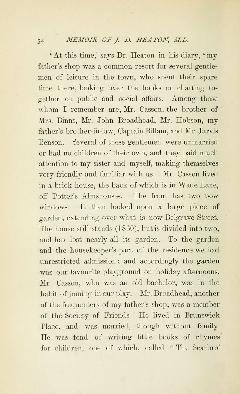 ' At this time,' says Dr. Heaton in his diary, ' my father's shop was a common resort for several gentle- men of leisure in the town, who spent their spare time there, looking over the books or chatting to- gether on public and social affairs. Among those whom I remember are, Mr. Casson, the brother of Mrs. Binns, Mr. John Broadhead, Mr. Hobson, my father's brother-in-law. Captain Billam, and Mr. Jarvis Benson. Several of these gentlemen were unmarried or had no children of their own, and they paid much attention to my sister and myself, making themselves very friendly and familiar with us. Llr. Casson lived in a brick house, the back of which is in Wade Lane, off Potter's Almshouses. The front has two bow windows. It then looked upon a large piece of garden, extending over what is now Belgrave Street. The house still stands (1860), but is divided into two, and has lost nearly all its garden. To the garden and the housekeeper's part of the residence we had unrestricted admission; and accordingly the garden was our favourite plaj^ground on holiday afternoons. Mr. Casson, who was an old bachelor, was in the habit of joining in our play. Mr. Broadhead, another of the frequenters of my father's shop, was a member of the Society of Friends. He lived in Brunswick Place, and was married, though without family. He was fond of writing little books of rhymes for children, one of which, called  The Scarbro'