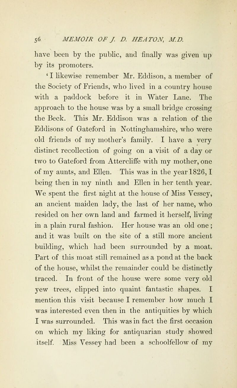 have been by the piibhc, and finally was given up by its promoters. ' I hkewise remember Mr. Eddison, a member of the Society of Friends, who lived in a country house with a paddock before it in Water Lane. The approach to the house was by a small bridge crossing the Beck. This Mr. Eddison was a relation of the Eddisons of Gateford in Nottinghamshire, who were old friends of my mother's family. I have a very distinct recollection of going on a visit of a day or two to Gateford from Attercliffe with my mother, one of my aunts, and Ellen. This was in the year 1826,1 being then in my ninth and Ellen in her tenth year. We spent the first night at the house of Miss Vessey, an ancient maiden lady, the last of her name, who resided on her own land and farmed it herself, living in a plain rural fashion. Her house was an old one ; and it was built on the site of a still more ancient building, which had been surrounded by a moat. Part of this moat still remained as a pond at the back of the house, whilst the remainder could be distinctly traced. In front of the house were some very old yew trees, clipped into quaint fantastic shapes. I mention this visit because I remember how much I was interested even then in the antiquities by which I was surrounded. This was in fact the first occasion on which my liking for antiquarian study showed itself. Miss Vessey had been a schoolfellow of my