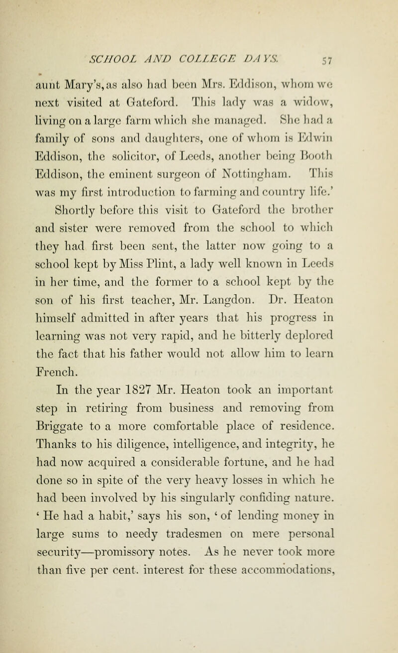 aunt Mary's,as also had been Mrs. Eddison, whom wo next visited at Gateford. Tliis lady was a widow, living on a large farm wliich she managed. She had a family of sons and daiigliters, one of whom is Edwin Eddison, the solicitor, of Leeds, another being 15nolli Eddison, the eminent surgeon of Nottingham. Tliis was my first introduction to farming and country life.' Shortly before this visit to Gateford the brother and sister were removed from the school to which they had first been sent, the latter now going to a school kept by Miss Flint, a lady well known in Leeds in her time, and the former to a school kept by the son of his first teacher, Mr. Langdon. Dr. Heaton himself admitted in after years that his progress in learning was not very rapid, and he bitterly deplored the fact that his father would not allow him to learn French. In the year 1827 Mr. Heaton took an important step in retiring from business and removing from Briggate to a more comfortable place of residence. Thanks to his diligence, intelligence, and integrity, he had now acquired a considerable fortune, and he had done so in spite of the very heavy losses in which he had been involved by his singularly confiding nature. ' He had a habit,' says his son, ' of lending money in large sums to needy tradesmen on mere personal security—promissory notes. As he never took more than five per cent, interest for these accommodations.