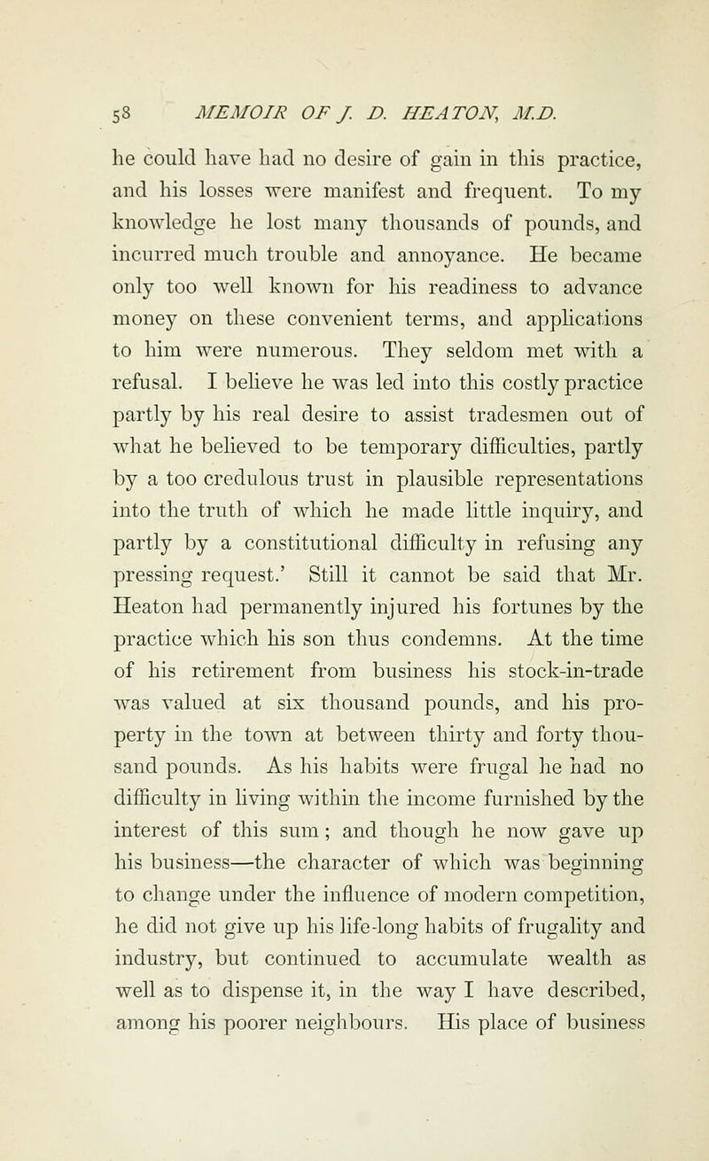 he could have had no desire of gain in this practice, and his losses were manifest and frequent. To my knowledge he lost many thousands of pounds, and incurred much trouble and annoyance. He became only too well known for his readiness to advance money on these convenient terms, and applications to him were numerous. They seldom met with a refusal. I believe he was led into this costly practice partly by his real desire to assist tradesmen out of what he believed to be temporary difficulties, partly by a too credulous trust in plausible representations into the truth of which he made little inquiry, and partly by a constitutional difficulty in refusing any pressing request.' Still it cannot be said that Mr. Heaton had permanently injured his fortunes by the practice which his son thus condemns. At the time of his retirement from business his stock-in-trade was valued at six thousand pounds, and his pro- perty in the town at between thirty and forty thou- sand pounds. As his habits were frugal he had no difficulty in living within the income furnished by the interest of this sum; and though he now gave up his business—the character of which was beginning to change under the influence of modern competition, he did not give up his life-long habits of frugality and industry, but continued to accumulate wealth as well as to dispense it, in the way I have described, among his poorer neighbours. His place of business
