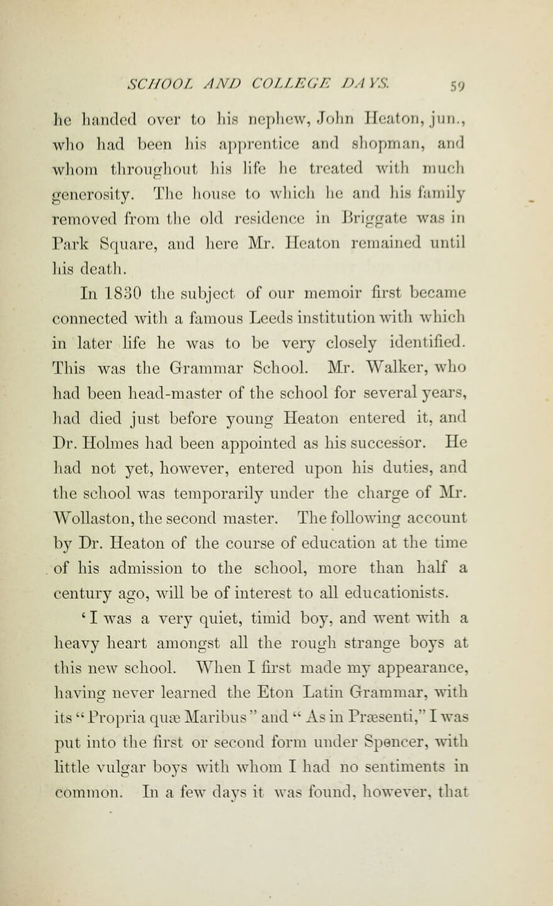 he liandcd over to liis nephew, John Heaton, jun., who had been liis a])])rcntice and shopman, and whom tliron^hout liis lift; lie treated Avith much generosity. The house to which he and his family- removed from the old residence in Briggate was in Park Square, and here Mr. Heaton remained until his death. In 1830 the subject of our memoir first became connected with a famous Leeds institution with which in later Hfe he was to be very closely identified. This was the Grammar School. Mr. Walker, who had been head-master of the school for several years, liad died just before young Heaton entered it, and Dr. Holmes had been appointed as his successor. He had not yet, however, entered upon his duties, and the school Avas temporarily under the charge of Mi\ WoUaston, the second master. The following account by Dr. Heaton of the course of education at the time of his admission to the school, more than half a century ago, will be of interest to all educationists. ' I was a very quiet, timid boy, and went with a heavy heart amongst all the rough strange boys at this new school. When I first made my appearance, having never learned the Eton Latin Grammar, with its  Propria qua3 Maribus  and  As in Pr^esenti, I was put into the first or second form under Spencer, with little vulgar boys with whom I had no sentiments in common. In a few davs it was found, however, that