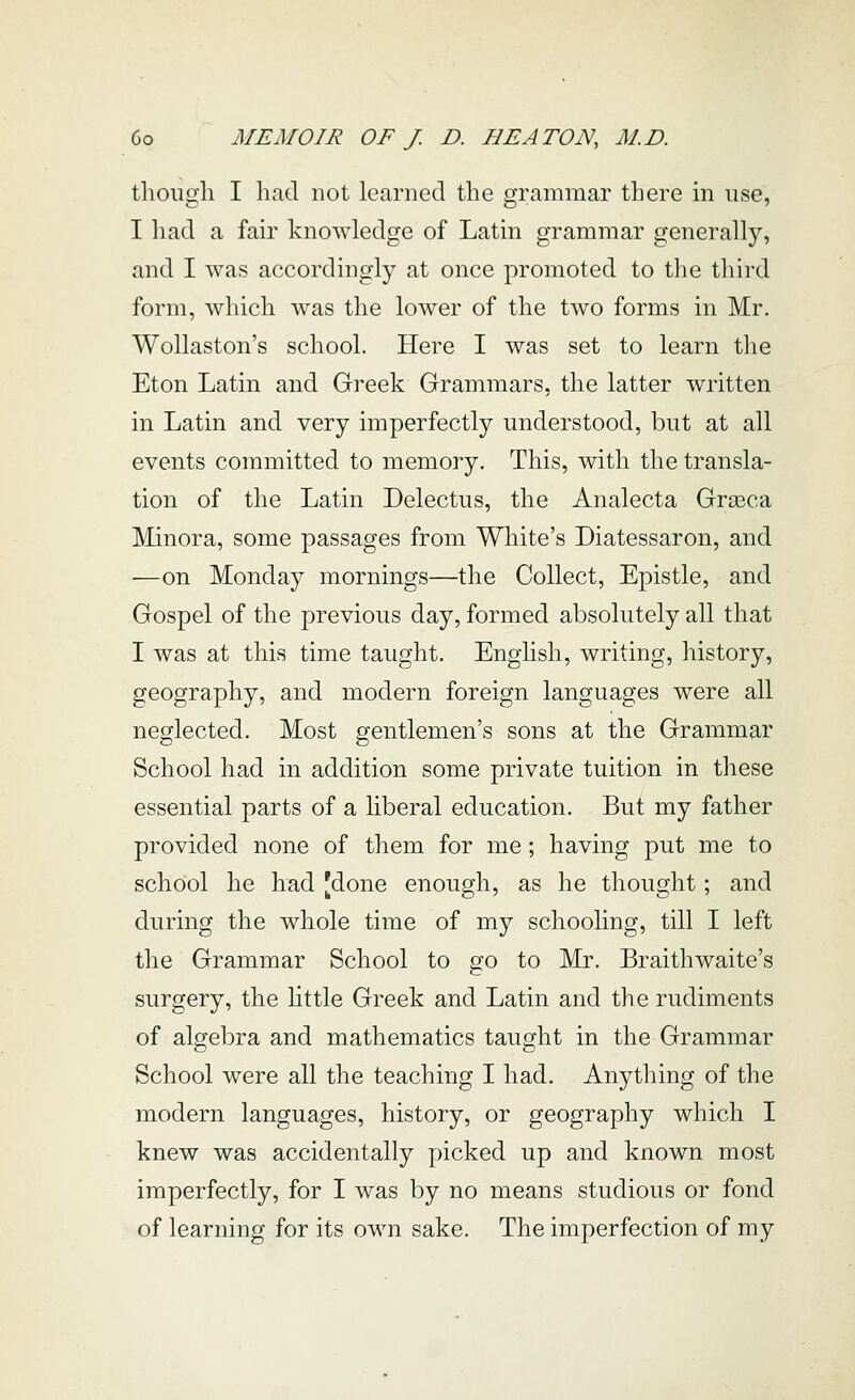 though I liad not learned the grammar there in use, I had a fair knowledge of Latin grammar generally, and I was accordingly at once promoted to the third form, which was the lower of the two forms in Mr. WoUaston's school. Here I was set to learn the Eton Latin and Greek Grammars, the latter written in Latin and very imperfectly understood, but at all events committed to memory. This, with the transla- tion of the Latin Delectus, the Analecta Grasca ]\iinora, some passages from White's Diatessaron, and —on Monday mornings—the Collect, Epistle, and Gospel of the previous day, formed absolutely all that I was at this time taught. English, writing, history, geography, and modern foreign languages were all neglected. Most gentlemen's sons at the Grammar School had in addition some private tuition in these essential parts of a liberal education. But my father provided none of them for me; having put me to school he had [done enough, as he thought; and during the whole time of my schooling, till I left the Grammar School to go to Mr. Braithwaite's surgery, the little Greek and Latin and the rudiments of algebra and mathematics taught in the Grammar School were all the teaching I had. Anything of the modern languages, history, or geography which I knew was accidentally picked up and known most imperfectly, for I was by no means studious or fond of learning for its own sake. The imperfection of my