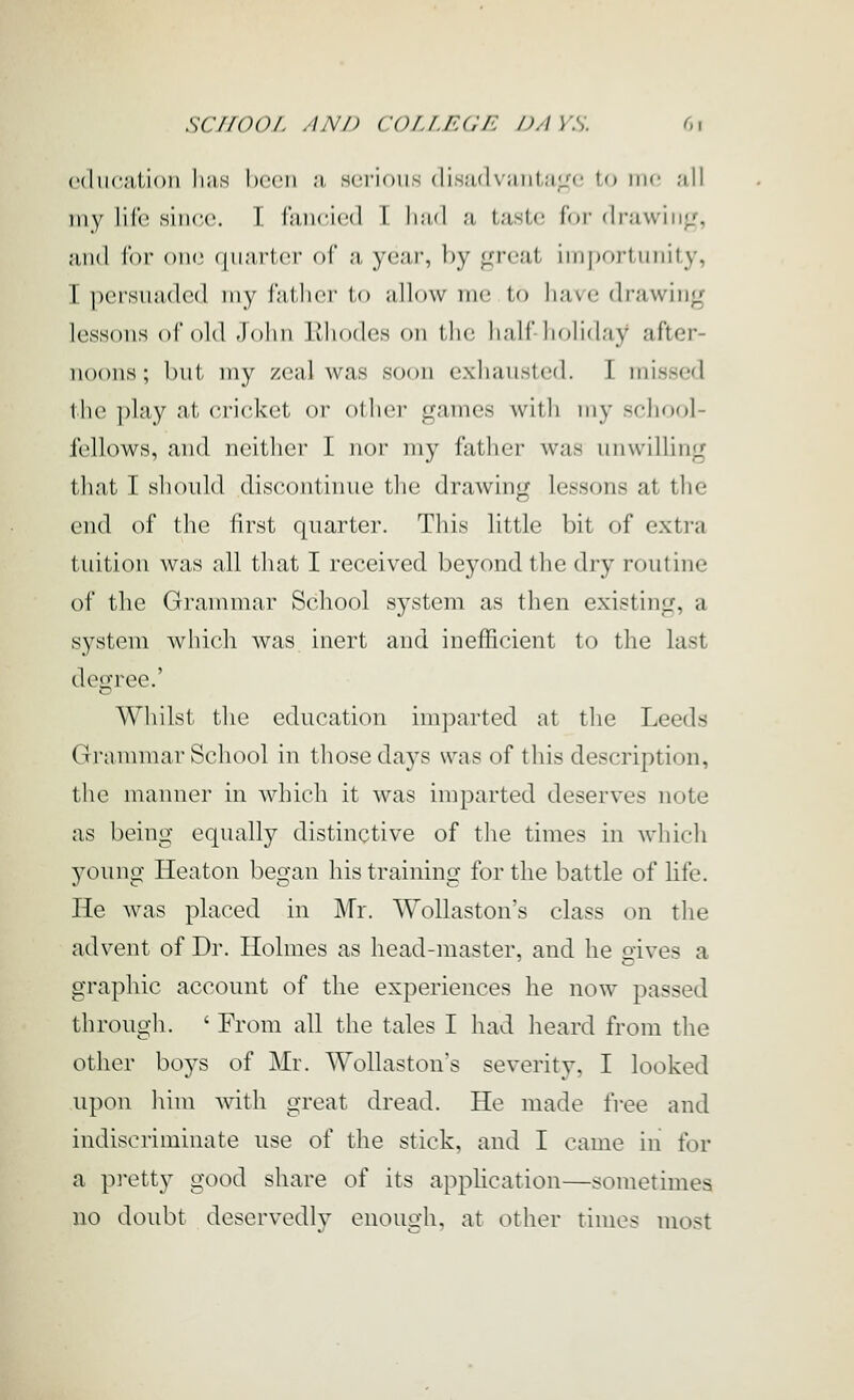 education Iuih l)ccri a sei'ioiis (lis;i(|\;iiii;iL''i' lo me ;ill my life since. T fiincied L I km I a LasU- For d rawing'-, and for one (jiiarter of a yeai', l)y great iin|)oi-tnnity, I persuaded my fatlicr to allow me to have drawing lessons of old John llliodes on ihc hall liohday after- noons; but my zeal was soon exhausted. I missed the play at erieket oi' oilier games with my school- fellows, and neither I nor my father was unwilling that I should discontmue the drawing lessons at the end of the first quarter. This little bit of extra tuition was all that I received beyond the dry routine of the Grammar School system as then existing, a system which was inert and inefficient to the last degree.' Whilst the education imparted at the Leeds Grammar School in those days was of this description, the manner in which it was imparted deserves note as being equally distinctive of the times in which young Heaton began his training for the battle of life. He was pkced in Mr. Wollaston's class on the advent of Dr. Holmes as head-master, and he gives a graphic account of the experiences he now passed through. ' From all the tales I had heard from the other boys of Mr. Wollaston's severity, I looked upon him with great dread. He made free and indiscriminate use of the stick, and I came in for a pretty good share of its apphcation—sometimes no doubt deservedly enough, at other times most