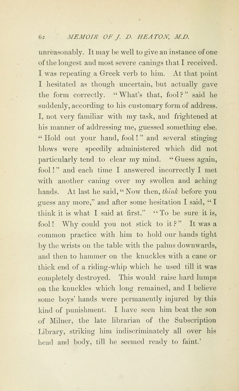 unreasonably. It may be well to give an instance of one of the longest and most severe canings that I received. I was repeating a Greek verb to him. At that point I hesitated as though uncertain, but actually gave the form correctly.  What's that, fool ?  said he suddenly, according to his customary form of address. I, not very familiar with my task, and frightened at his manner of addressing me, guessed something else.  Hold out your hand, fool!  and several stinging blows were speedily administered which did not particularly tend to clear my mind.  Guess again, fool! and each time I answered incorrectly I met with anotlier caning over my swollen and aching hands. At last he said,  Now then, think before you guess any more, and after some hesitation I said,  I think it is what I said at first. To be sure it is, fool! Why could you not stick to it ?  It was a common practice with him to hold our hands tight by the wrists on the table with the palms downwards, and then to hammer on the knuckles with a cane or thick end of a riding-whip which he used till it was completely destroyed. This would raise hard lumps on the knuckles which long remained, and I believe some boys' hands were permanently injured by this kind of punishment. I have seen him beat the son of Milner, the late librarian of the Subscription Library, striking him indiscriminately all over his head and body, till he seemed ready to faint.'