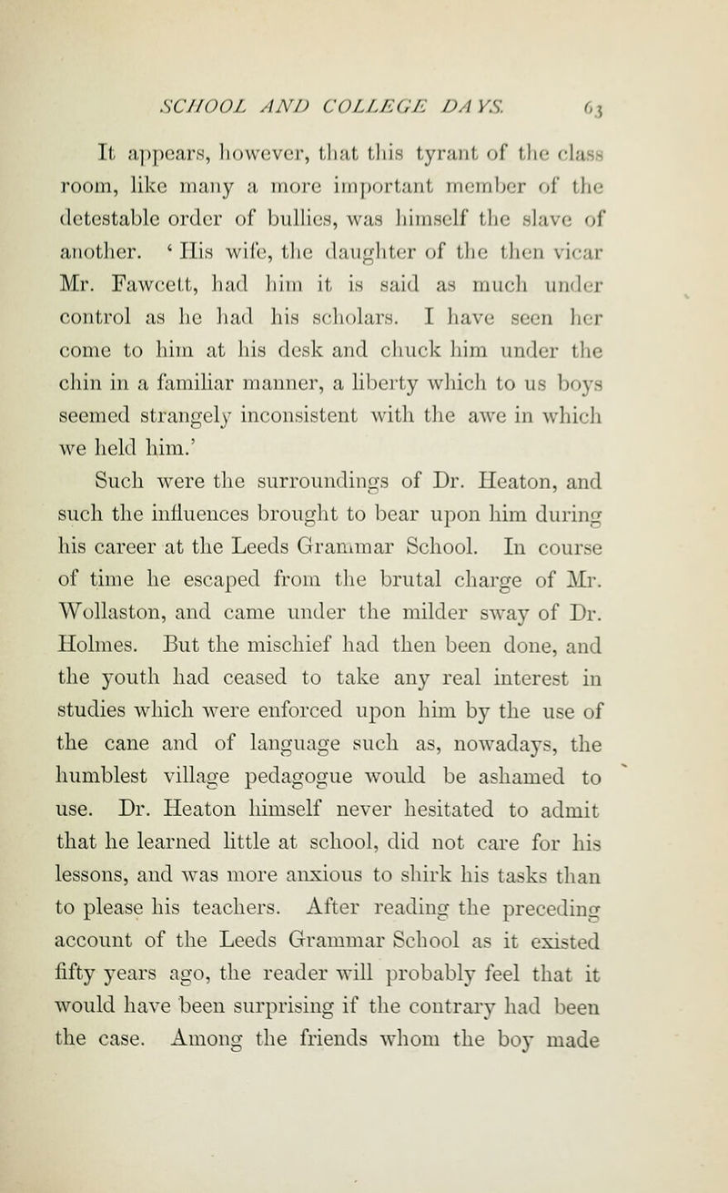 It appears, liowever, that tliis tyrant of the class room, like many a more imj)ortant member of the detestable order of bullies, was himself the slave of another. ' Ilis wife, the daughter of the then vicar Mr. Fawcett, had Iiim it. is said as mucli under control as lie liad liis scholars. I have seen her come to him at his desk and chuck liim under the chin in a familiar manner, a liberty which to us boys seemed strangely inconsistent with the awe in which we held him.' Such were the surroundings of Dr. Heaton, and such the influences brought to bear upon him during his career at the Leeds Grammar School. In course of time he escaped from the brutal charge of Mi'. Wollaston, and came under the milder sway of Dr. Holmes. But the mischief had then been done, and the youth had ceased to take any real interest in studies which were enforced upon him by the use of the cane and of language such as, nowadays, the humblest village pedagogue would be ashamed to use. Dr. Heaton himself never hesitated to admit that he learned little at school, did not care for his lessons, and was more anxious to shirk his tasks than to please his teachers. After reading the precedinjr account of the Leeds Grammar School as it existed fifty years ago, the reader will probably feel that it would have been surprising if the contrary had been the case. Among the friends whom the boy made