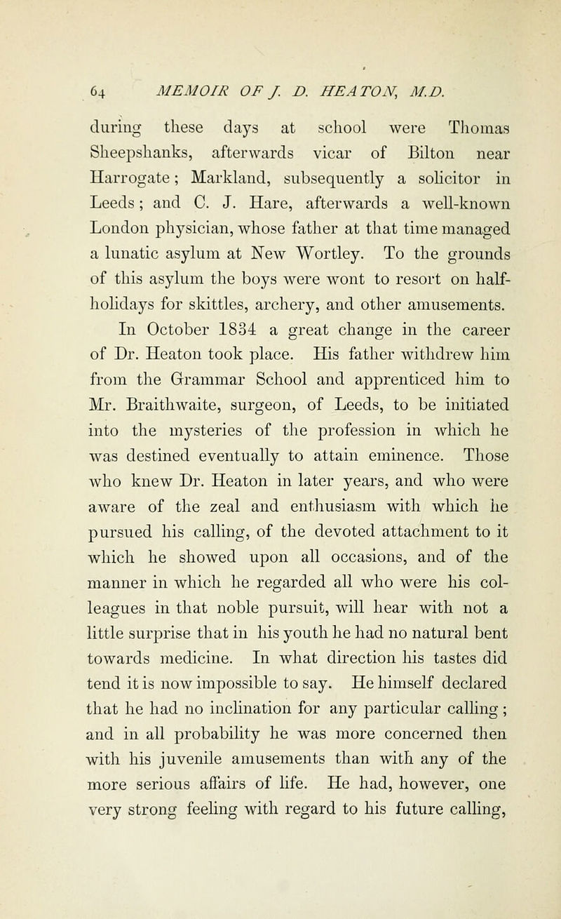 during these days at school were Thomas Sheepshanks, afterwards vicar of Bilton near Harrogate; Markland, subsequently a solicitor in Leeds; and C. J. Hare, afterwards a well-known London physician, whose father at that time managed a lunatic asylum at New Wortley. To the grounds of this asylum the boys were wont to resort on half- hohdays for skittles, archery, and other amusements. Li October 1834 a great change in the career of Dr. Heaton took place. His father withdrew him from the Grammar School and apprenticed him to Mr. Braithwaite, surgeon, of Leeds, to be initiated into the mysteries of the profession in which he was destined eventually to attain eminence. Those who knew Dr. Heaton in later years, and who were aware of the zeal and enthusiasm with which he pursued his calling, of the devoted attachment to it which he showed upon all occasions, and of the manner in which he regarded all who were his col- leagues in that noble pursuit, will hear with not a little surprise that in his youth he had no natural bent towards medicine. In what direction his tastes did tend it is now impossible to say. He himself declared that he had no inclination for any particular calling; and in all probability he was more concerned then with his juvenile amusements than with any of the more serious affairs of life. He had, however, one very strong feehng with regard to his future calling,