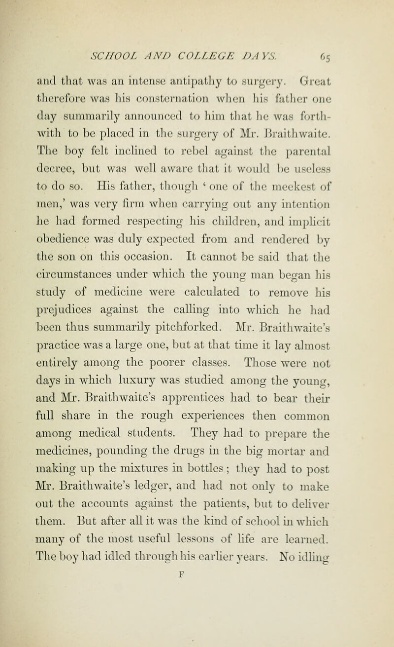 and tluil was an intense aiil,ij)alliy to surgery. Great tlierefore was his consternation wlicn his fatlier one clay summarily announced to him that he was forth- with to be placed in the surgery of Mi-, liraithwaite. The boy fclt inclined to rebel against the parental decree, but w^as well aware that it would be useless to do so. His father, though ' one of tlic meekest of men,' was very firm when carrying out any intention he had formed respecting his children, and implicit obedience was duly expected from and rendered by the son on this occasion. It cannot be said that the circumstances under which the young man began his study of medicine were calculated to remove his prejudices against the calling into which he had been thus summarily pitchforked. Mr. Braithwaite's practice was a large one, but at that time it lay almost entirely among the poorer classes. Those were not days in which luxury was studied among the youncf, and Mr. Braithwaite's apprentices had to bear their full share in the rough experiences then common among medical students. They had to prepare tlie medicines, pounding the drugs in the big mortar and making up the mixtures in bottles; they had to post Mr. Braithwaite's ledger, and had not only to make out the accounts against the patients, but to dehver them. But after all it was the kind of school in which many of the most useful lessons of life are learned. The boy had idled through his earUer years. No idhng F