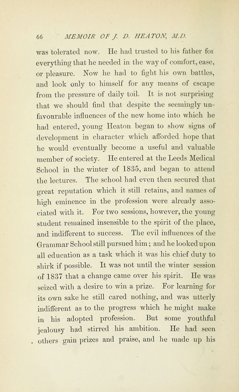 was tolerated now. He had trusted to his father for everythmg that he needed in the way of comfort, ease, or pleasure. Now he had to fight his own battles, and look only to himself for any means of escape from the pressure of daily toil. It is not surprising that we should find that despite the seemingly un- favourable influences of the new home into which he had entered, young Heaton began to show signs of development in character wdiich afforded hope that he would eventually become a useful and valuable member of society. He entered at the Leeds Medical School in the winter of 1835, and began to attend the lectures. The school had even then secured that great reputation which it still retains, and names of liio-h eminence in the profession were already asso- ciated with it. For two sessions, however, the young student remained insensible to the spirit of the place, and indifferent to success. The evil influences of the Grammar School still pursued him; and he looked upon all education as a task which it was his chief duty to shirk if possible. It was not until the winter session of 1837 that a change came over his spirit. He was seized with a desire to win a prize. For learning for its own sake he still cared nothing, and was utterly indifferent as to the progress which he might make in his adopted profession. But some youthful jealousy had stirred his ambition. He had seen others gain prizes and praise, and he made up his