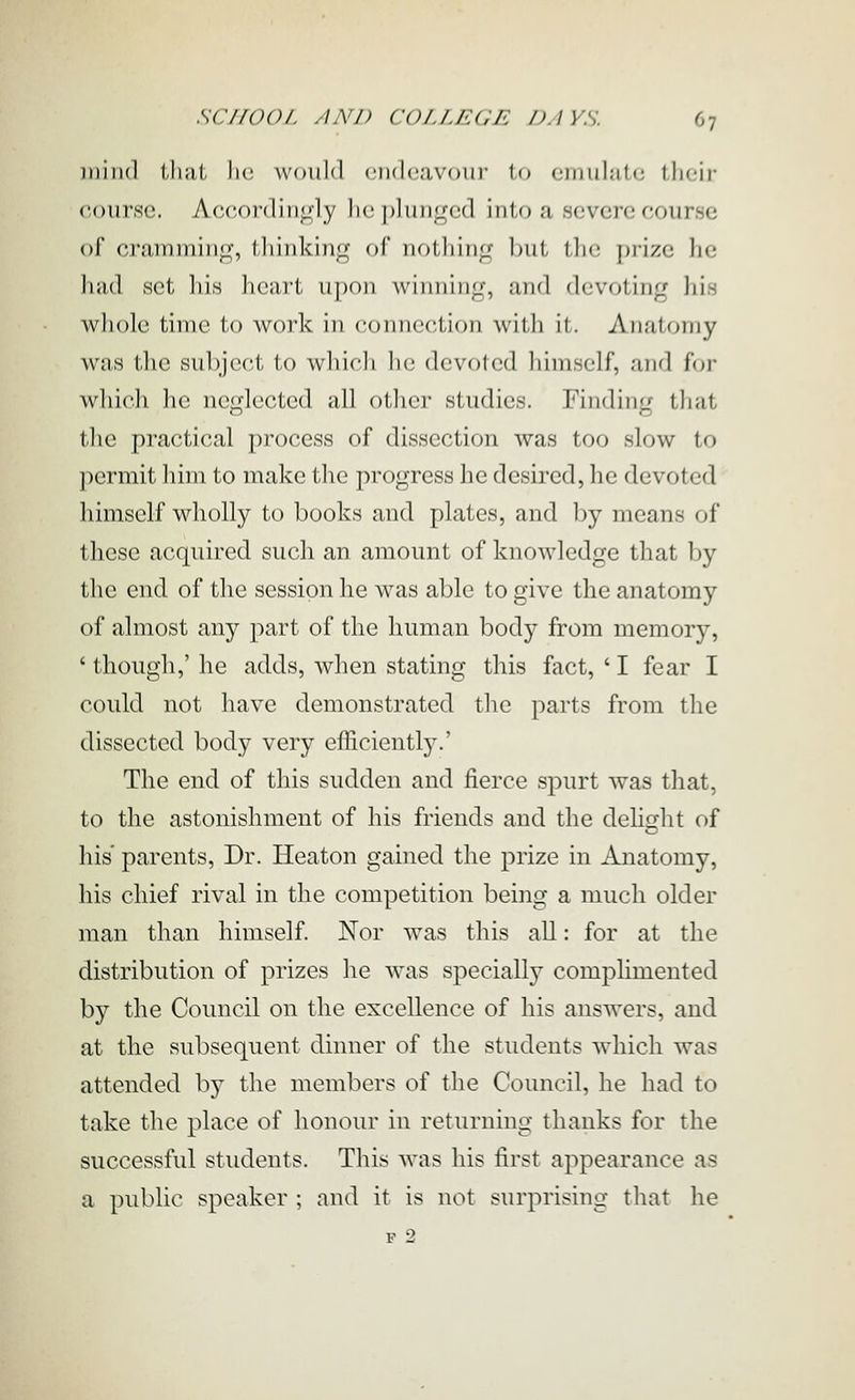 )iiiiul that he would ciKhiavouj- to ciuuhitc their course. Accordin<^ly he plunged into a severe course of cramming, thinking of nothing 1)ut tlie prize he had set liis lieart upon winning, and devoting his whole time to work in connection witli it. Annloniy was the subject to whicli lie devoted himself, and for which he neglected all other studies. Finding that the practical process of dissection was too slow to ]iermit him to make the progress he desired, he devoted himself wholly to books and plates, and by means of these acquired such an amount of knowledge that by the end of the session he was able to give the anatomy of almost any part of the human body from memory, ' though,' he adds, when stating this fact, ' I fear I could not have demonstrated the parts from the dissected body very efhciently.' The end of this sudden and fierce spurt was that, to the astonishment of his friends and the dehi^ht of his' parents, Dr. Heaton gained the prize in Anatomy, his chief rival in the competition being a much older man than himself. Nor was this all: for at the distribution of prizes he was specially complimented by the Council on the excellence of his answers, and at the subsequent dinner of the students which was attended by the members of the Council, he had to take the place of honour in returning thanks for the successful students. This was his first appearance as a public speaker ; and it is not surprising that he F 2